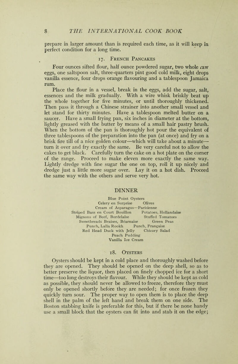 prepare in larger amount than is required each time, as it will keep in perfect condition for a long time. 17. French Pancakes Four ounces sifted flour, half ounce powdered sugar, two whole raw eggs, one saltspoon salt, three-quarters pint good cold milk, eight drops vanilla essence, four drops orange flavouring and a tablespoon Jamaica rum. Place the flour in a vessel, break in the eggs, add the sugar, salt, essences and the milk gradually. With a wire whisk briskly beat up the whole together for five minutes, or until thoroughly thickened. Then pass it through a Chinese strainer into another small vessel and let stand for thirty minutes. Have a tablespoon melted butter on a saucer. Have a small frying pan, six inches in diameter at the bottom, lightly greased with the butter by means of a small hair pastry brush. YVhen the bottom of the pan is thoroughly hot pour the equivalent of three tablespoons of the preparation into the pan (at once) and fry on a brisk fire till of a nice golden colour—which will take about a minute— turn it over and fry exactly the same. Be very careful not to allow the cakes to get black. Carefully turn the cake on a hot plate on the corner of the range. Proceed to make eleven more exactly the same way. Lightly dredge with fine sugar the one on top, roll it up nicely and dredge just a little more sugar over. Lay it on a hot dish. Proceed the same way with the others and serve very hot. DINNER Blue Point Oysters Celery en Surprise Olives Cream of Asparagus—Parisienne Striped Bass en Court Bouillon Potatoes, Hollandaise Mignons of Beef, Bordelaise Stuffed Tomatoes Sweetbreads Braises, Brarnaise Green Peas Punch, Lalla Rookh Punch, Francaise Red Head Duck with Jelly Chicory Salad Peach Pudding Vanilla Ice Cream 18. Oysters Oysters should be kept in a cold place and thoroughly washed before they are opened. They should be opened on the deep shell, so as to better preserve the liquor, then placed on finely chopped ice for a short time—too long destroys their flavour. While they should be kept as cold as possible, they should never be allowed to freeze, therefore they must only be opened shortly before they are needed; for once frozen they quickly turn sour. The proper way to open them is to place the deep shell in the palm of the left hand and break them on one side. The Boston stabbing knife is preferable for this, but if there be none handy use a small block that the oysters can fit into and stab it on the edge;