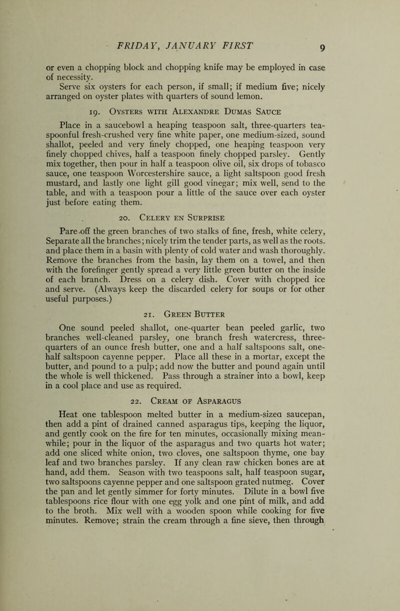 or even a chopping block and chopping knife may be employed in case of necessity. Serve six oysters for each person, if small; if medium five; nicely arranged on oyster plates with quarters of sound lemon. 19. Oysters with Alexandre Dumas Sauce Place in a saucebowl a heaping teaspoon salt, three-quarters tea- spoonful fresh-crushed very fine white paper, one medium-sized, sound shallot, peeled and very finely chopped, one heaping teaspoon very finely chopped chives, half a teaspoon finely chopped parsley. Gently mix together, then pour in half a teaspoon olive oil, six drops of tobasco sauce, one teaspoon Worcestershire sauce, a light saltspoon good fresh mustard, and lastly one light gill good vinegar; mix well, send to the table, and with a teaspoon pour a little of the sauce over each oyster just before eating them. 20. Celery en Surprise Pare off the green branches of two stalks of fine, fresh, white celery, Separate all the branches; nicely trim the tender parts, as well as the roots, and place them in a basin with plenty of cold water and wash thoroughly. Remove the branches from the basin, lay them on a towel, and then with the forefinger gently spread a very little green butter on the inside of each branch. Dress on a celery dish. Cover with chopped ice and serve. (Always keep the discarded celery for soups or for other useful purposes.) 21. Green Butter One sound peeled shallot, one-quarter bean peeled garlic, two branches well-cleaned parsley, one branch fresh watercress, three- quarters of an ounce fresh butter, one and a half saltspoons salt, one- half saltspoon cayenne pepper. Place all these in a mortar, except the butter, and pound to a pulp; add now the butter and pound again until the whole is well thickened. Pass through a strainer into a bowl, keep in a cool place and use as required. 22. Cream of Asparagus Heat one tablespoon melted butter in a medium-sizea saucepan, then add a pint of drained canned asparagus tips, keeping the liquor, and gently cook on the fire for ten minutes, occasionally mixing mean- while; pour in the liquor of the asparagus and two quarts hot water; add one sliced white onion, two cloves, one saltspoon thyme, one bay leaf and two branches parsley. If any clean raw chicken bones are at hand, add them. Season with two teaspoons salt, half teaspoon sugar, two saltspoons cayenne pepper and one saltspoon grated nutmeg. Cover the pan and let gently simmer for forty minutes. Dilute in a bowl five tablespoons rice flour with one egg yolk and one pint of milk, and add to the broth. Mix well with a wooden spoon while cooking for five minutes. Remove; strain the cream through a fine sieve, then through