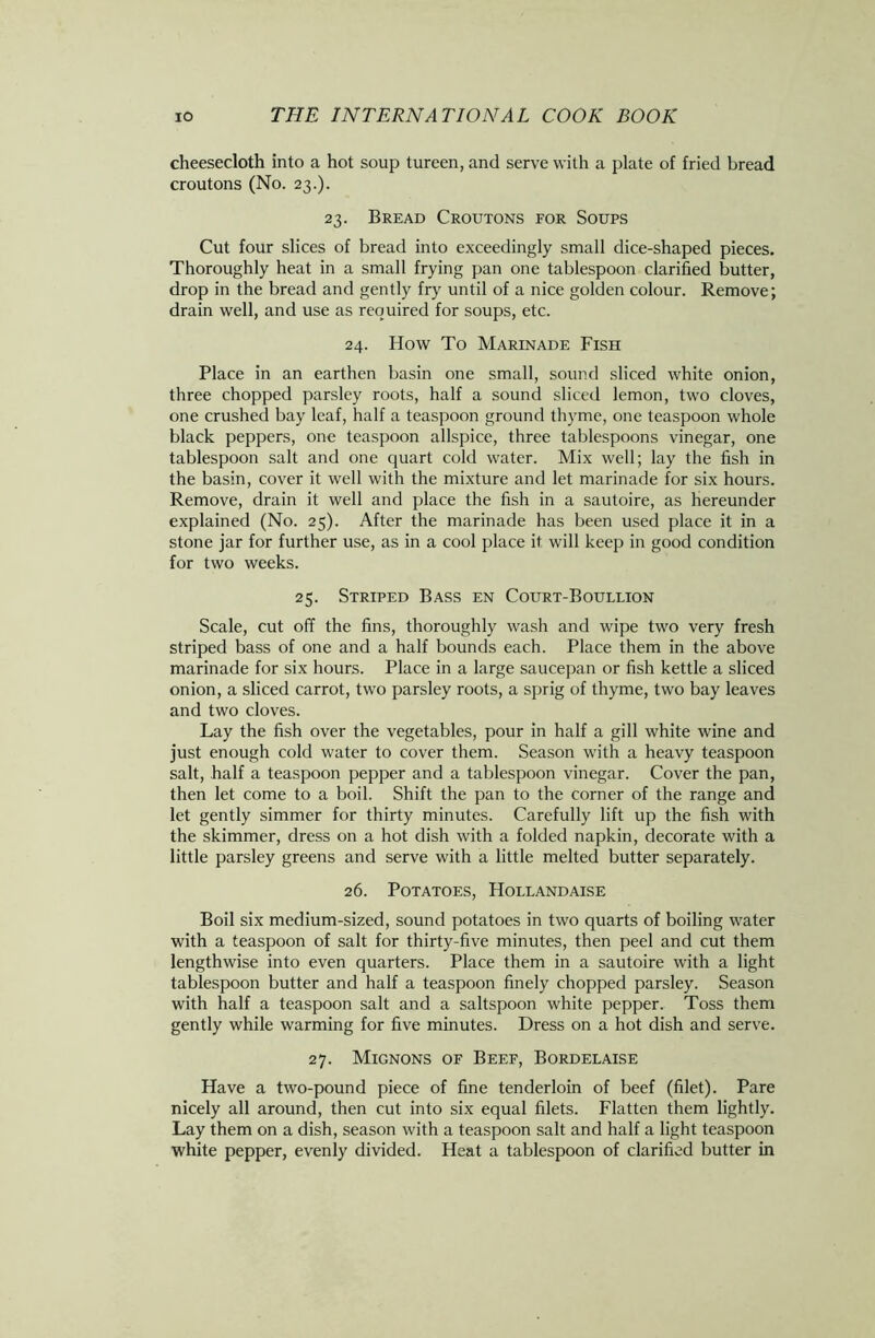 cheesecloth into a hot soup tureen, and serve with a plate of fried bread croutons (No. 23.). 23. Bread Croutons for Soups Cut four slices of bread into exceedingly small dice-shaped pieces. Thoroughly heat in a small frying pan one tablespoon clarified butter, drop in the bread and gently fry until of a nice golden colour. Remove; drain well, and use as required for soups, etc. 24. How To Marinade Fish Place in an earthen basin one small, sound sliced white onion, three chopped parsley roots, half a sound sliced lemon, two cloves, one crushed bay leaf, half a teaspoon ground thyme, one teaspoon whole black peppers, one teaspoon allspice, three tablespoons vinegar, one tablespoon salt and one quart cold water. Mix well; lay the fish in the basin, cover it well with the mixture and let marinade for six hours. Remove, drain it well and place the fish in a sautoire, as hereunder explained (No. 25). After the marinade has been used place it in a stone jar for further use, as in a cool place it will keep in good condition for two weeks. 25. Striped Bass en Court-Boullion Scale, cut off the fins, thoroughly wash and wipe two very fresh striped bass of one and a half bounds each. Place them in the above marinade for six hours. Place in a large saucepan or fish kettle a sliced onion, a sliced carrot, two parsley roots, a sprig of thyme, two bay leaves and two cloves. Lay the fish over the vegetables, pour in half a gill white wine and just enough cold water to cover them. Season with a heavy teaspoon salt, half a teaspoon pepper and a tablespoon vinegar. Cover the pan, then let come to a boil. Shift the pan to the corner of the range and let gently simmer for thirty minutes. Carefully lift up the fish with the skimmer, dress on a hot dish with a folded napkin, decorate with a little parsley greens and serve with a little melted butter separately. 26. Potatoes, Hollandaise Boil six medium-sized, sound potatoes in two quarts of boiling water with a teaspoon of salt for thirty-five minutes, then peel and cut them lengthwise into even quarters. Place them in a sautoire with a light tablespoon butter and half a teaspoon finely chopped parsley. Season with half a teaspoon salt and a saltspoon white pepper. Toss them gently while warming for five minutes. Dress on a hot dish and serve. 27. Mignons of Beef, Bordelaise Have a two-pound piece of fine tenderloin of beef (filet). Pare nicely all around, then cut into six equal filets. Flatten them lightly. Lay them on a dish, season with a teaspoon salt and half a light teaspoon white pepper, evenly divided. Heat a tablespoon of clarified butter in
