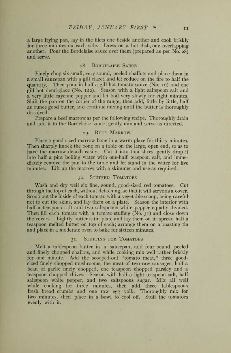 a large frying pan, lay in the filets one beside another and cook briskly for three minutes on each side. Dress on a hot dish, one overlapping another. Pour the Bordelaise sauce over them (prepared as per No. 28) and serve. 28. Bordelaise Sauce Finely chop six small, very sound, peeled shallots and place them in a small saucepan with a gill claret, and let reduce on the fire to half the quantity. Then pour in half a gill hot tomato sauce (No. 16) and one gill hot demi-glace (No. 122). Season with a light saltspoon salt and a very little cayenne pepper and let boil very slowly for eight minutes. Shift the pan on the corner of the range, then add, little by little, half an ounce good butter, and continue mixing until the butter is thoroughly dissolved. Prepare a beef marrow as per the following recipe. Thoroughly drain and add it to the Bordelaise sauce; gently mix and serve as directed. ' 29. Beef Marrow Place a good-sized marrow bone in a warm place for thirty minutes. Then sharply knock the bone on a table on the large, open end, so as to have the marrow detach easily. Cut it into thin slices, gently drop it into half a pint boiling water with one-half teaspoon salt, and imme- diately remove the pan to the table and let stand in the water for five minutes. Lift up the marrow with a skimmer and use as required. 30. Stuffed Tomatoes Wash and dry well six fine, sound, good-sized red tomatoes. Cut through the top of each, without detaching, so that it will serve as a cover. Scoop out the inside of each tomato with a vegetable scoop, being careful not to cut the skins, and lay them on a plate. Season the interior with half a teaspoon salt and two saltspoons white pepper equally divided. Then fill each tomato with a tomato stuffing (No. 31) and close down the covers. Lightly butter a tin plate and lay them on it; spread half a teaspoon melted butter on top of each; arrange them on a roasting tin and place in a moderate oven to bake for sixteen minutes. 31. Stuffing for Tomatoes Melt a tablespoon butter in a saucepan, add four sound, peeled and finely chopped shallots, and while cooking mix well rather briskly for one minute. Add the scooped-out “tomato meat,” three good- sized finely chopped mushrooms, the meat of two raw sausages, half a bean of garlic finely chopped, one teaspoon chopped parsley and a teaspoon chopped chives. Season with half a light teaspoon salt, half saltspoon white pepper, and two saltspoons sugar. Mix all well while cooking for three minutes, then add three tablespoons fresh bread crumbs and one raw egg yolk. Thoroughly mix for two minutes, then place in a bowl to cool off. Stuff the tomatoes evenly with it.