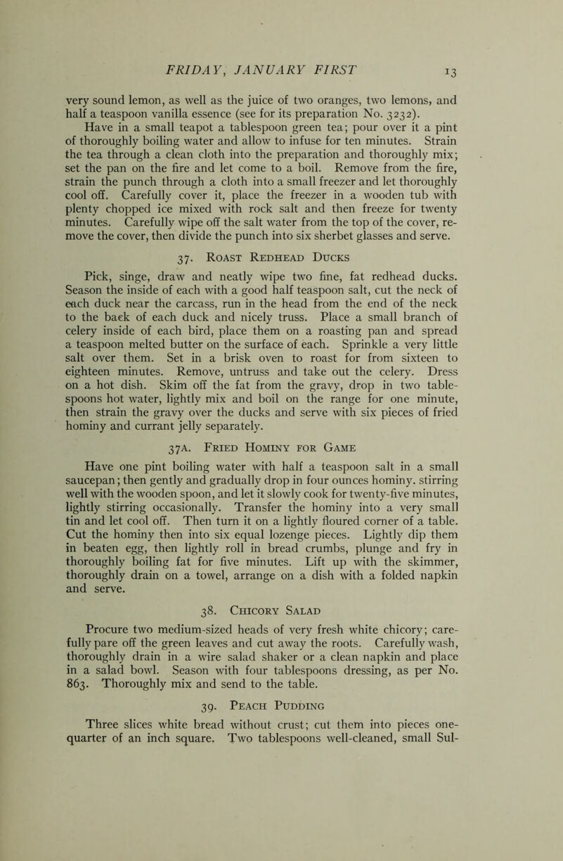 very sound lemon, as well as the juice of two oranges, two lemons, and half a teaspoon vanilla essence (see for its preparation No. 3232). Have in a small teapot a tablespoon green tea; pour over it a pint of thoroughly boiling water and allow to infuse for ten minutes. Strain the tea through a clean cloth into the preparation and thoroughly mix; set the pan on the fire and let come to a boil. Remove from the fire, strain the punch through a cloth into a small freezer and let thoroughly cool off. Carefully cover it, place the freezer in a wooden tub with plenty chopped ice mixed with rock salt and then freeze for twenty minutes. Carefully wipe off the salt water from the top of the cover, re- move the cover, then divide the punch into six sherbet glasses and serve. 37. Roast Redhead Ducks Pick, singe, draw and neatly wipe two fine, fat redhead ducks. Season the inside of each with a good half teaspoon salt, cut the neck of each duck near the carcass, run in the head from the end of the neck to the back of each duck and nicely truss. Place a small branch of celery inside of each bird, place them on a roasting pan and spread a teaspoon melted butter on the surface of each. Sprinkle a very little salt over them. Set in a brisk oven to roast for from sixteen to eighteen minutes. Remove, untruss and take out the celery. Dress on a hot dish. Skim off the fat from the gravy, drop in two table- spoons hot water, lightly mix and boil on the range for one minute, then strain the gravy over the ducks and serve with six pieces of fried hominy and currant jelly separately. 3 7a. Fried Hominy for Game Have one pint boiling water with half a teaspoon salt in a small saucepan; then gently and gradually drop in four ounces hominy, stirring well with the wooden spoon, and let it slowly cook for twenty-five minutes, lightly stirring occasionally. Transfer the hominy into a very small tin and let cool off. Then turn it on a lightly floured corner of a table. Cut the hominy then into six equal lozenge pieces. Lightly dip them in beaten egg, then lightly roll in bread crumbs, plunge and fry in thoroughly boiling fat for five minutes. Lift up with the skimmer, thoroughly drain on a towel, arrange on a dish with a folded napkin and serve. 38. Chicory Salad Procure two medium-sized heads of very fresh white chicory; care- fully pare off the green leaves and cut away the roots. Carefully wash, thoroughly drain in a wire salad shaker or a clean napkin and place in a salad bowl. Season with four tablespoons dressing, as per No. 863. Thoroughly mix and send to the table. 39. Peach Pudding Three slices white bread without crust; cut them into pieces one- quarter of an inch square. Two tablespoons well-cleaned, small Sul-