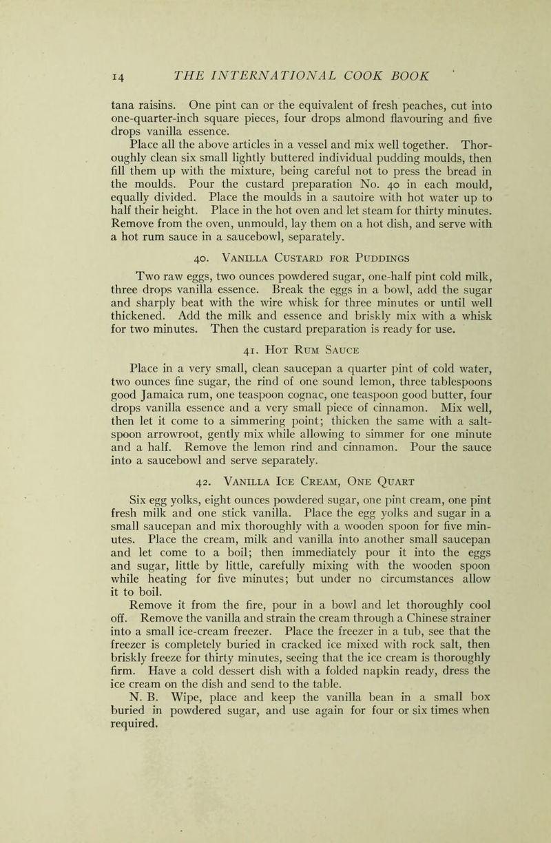 tana raisins. One pint can or the equivalent of fresh peaches, cut into one-quarter-inch square pieces, four drops almond flavouring and five drops vanilla essence. Place all the above articles in a vessel and mix well together. Thor- oughly clean six small lightly buttered individual pudding moulds, then fill them up with the mixture, being careful not to press the bread in the moulds. Pour the custard preparation No. 40 in each mould, equally divided. Place the moulds in a sautoire with hot water up to half their height. Place in the hot oven and let steam for thirty minutes. Remove from the oven, unmould, lay them on a hot dish, and serve with a hot rum sauce in a saucebowl, separately. 40. Vanilla Custard for Puddings Two raw eggs, two ounces powdered sugar, one-half pint cold milk, three drops vanilla essence. Break the eggs in a bowl, add the sugar and sharply beat with the wire whisk for three minutes or until well thickened. Add the milk and essence and briskly mix with a whisk for two minutes. Then the custard preparation is ready for use. 41. Hot Rum Sauce Place in a very small, clean saucepan a quarter pint of cold water, two ounces fine sugar, the rind of one sound lemon, three tablespoons good Jamaica rum, one teaspoon cognac, one teaspoon good butter, four drops vanilla essence and a very small piece of cinnamon. Mix well, then let it come to a simmering point; thicken the same with a salt- spoon arrowroot, gently mix while allowing to simmer for one minute and a half. Remove the lemon rind and cinnamon. Pour the sauce into a saucebowl and serve separately. 42. Vanilla Ice Cream, One Quart Six egg yolks, eight ounces powdered sugar, one pint cream, one pint fresh milk and one stick vanilla. Place the egg yolks and sugar in a small saucepan and mix thoroughly with a wooden spoon for five min- utes. Place the cream, milk and vanilla into another small saucepan and let come to a boil; then immediately pour it into the eggs and sugar, little by little, carefully mixing with the wooden spoon while heating for five minutes; but under no circumstances allow it to boil. Remove it from the fire, pour in a bowl and let thoroughly cool off. Remove the vanilla and strain the cream through a Chinese strainer into a small ice-cream freezer. Place the freezer in a tub, see that the freezer is completely buried in cracked ice mixed with rock salt, then briskly freeze for thirty minutes, seeing that the ice cream is thoroughly firm. Have a cold dessert dish with a folded napkin ready, dress the ice cream on the dish and send to the table. N. B. Wipe, place and keep the vanilla bean in a small box buried in powdered sugar, and use again for four or six times when required.