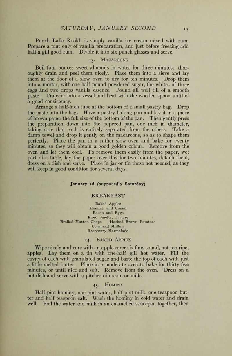Punch Lalla Rookh is simply vanilla ice cream mixed with rum. Prepare a pint only of vanilla preparation, and just before freezing add half a gill good rum. Divide it into six punch glasses and serve. 43. Macaroons Boil four ounces sweet almonds in water for three minutes; thor- oughly drain and peel them nicely. Place them into a sieve and lay them at the door of a slow oven to dry for ten minutes. Drop them into a mortar, with one-half pound powdered sugar, the whites of three eggs and two drops vanilla essence. Pound all well till of a smooth paste. Transfer into a vessel and beat with the wooden spoon until of a good consistency. Arrange a half-inch tube at the bottom of a small pastry bag. Drop the paste into the bag. Have a pastry baking pan and lay it in a piece of brown paper the full size of the bottom of the pan. Then gently press the preparation down into the papered pan, one inch in diameter, taking care that each is entirely separated from the others. Take a damp towel and drop it gently on the macaroons, so as to shape them perfectly. Place the pan in a rather slow oven and bake for twenty minutes, so they will obtain a good golden colour. Remove from the oven and let them cool. To remove them easily from the paper, wet part of a table, lay the paper over this for two minutes, detach them, dress on a dish and serve. Place in jar or tin those not needed, as they will keep in good condition for several days. January 2d (supposedly Saturday) BREAKFAST Baked Apples Hominy and Cream Bacon and Eggs Fried Smelts, Tartare Broiled Mutton Chops Hashed Brown Potatoes Cornmeal Muffins Raspberry Marmalade 44. Baked Apples Wipe nicely and core with an apple corer six fine, sound, not too ripe, apples. Lay them on a tin with one-half gill hot water. Fill the cavity of each with granulated sugar and baste the top of each with just a little melted butter. Place in a moderate oven to bake for thirty-five minutes, or until nice and soft. Remove from the oven. Dress on a hot dish and serve with a pitcher of cream or milk. 45. Hominy Half pint hominy, one pint water, half pint milk, one teaspoon but- ter and half teaspoon salt. Wash the hominy in cold water and drain well. Boil the water and milk in an enamelled saucepan together, then