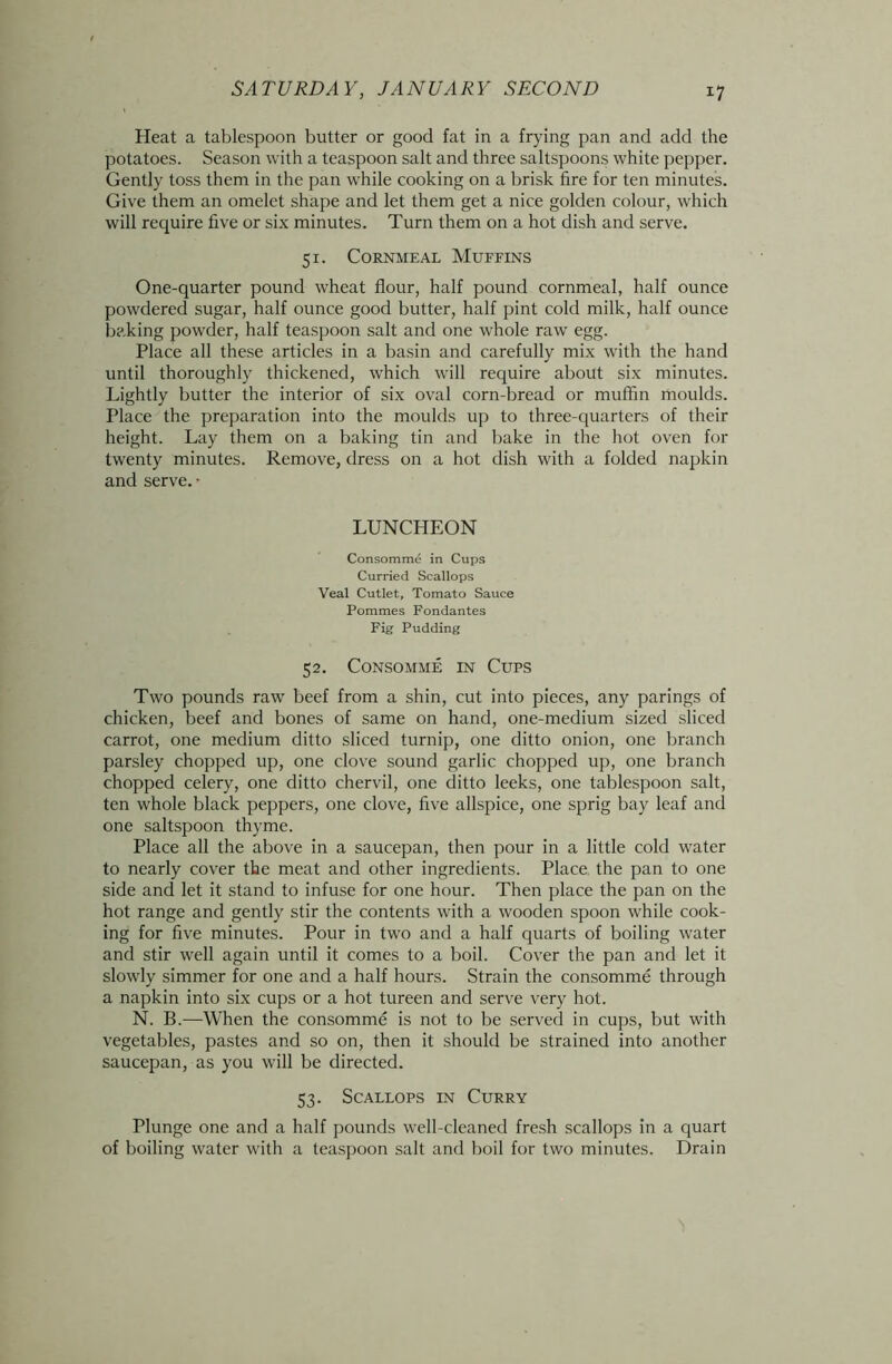 Heat a tablespoon butter or good fat in a frying pan and add the potatoes. Season with a teaspoon salt and three saltspoons white pepper. Gently toss them in the pan while cooking on a brisk lire for ten minutes. Give them an omelet shape and let them get a nice golden colour, which will require five or six minutes. Turn them on a hot dish and serve. 51. Cornmeal Muffins One-quarter pound wheat flour, half pound cornmeal, half ounce powdered sugar, half ounce good butter, half pint cold milk, half ounce baking powder, half teaspoon salt and one whole raw egg. Place all these articles in a basin and carefully mix with the hand until thoroughly thickened, which will require about six minutes. Lightly butter the interior of six oval corn-bread or muffin moulds. Place the preparation into the moulds up to three-quarters of their height. Lay them on a baking tin and bake in the hot oven for twenty minutes. Remove, dress on a hot dish with a folded napkin and serve. • LUNCHEON Consomme in Cups Curried Scallops Veal Cutlet, Tomato Sauce Pommes Fondantes Fig Pudding 52. Consomme in Cups Two pounds raw beef from a shin, cut into pieces, any parings of chicken, beef and bones of same on hand, one-medium sized sliced carrot, one medium ditto sliced turnip, one ditto onion, one branch parsley chopped up, one clove sound garlic chopped up, one branch chopped celery, one ditto chervil, one ditto leeks, one tablespoon salt, ten whole black peppers, one clove, five allspice, one sprig bay leaf and one saltspoon thyme. Place all the above in a saucepan, then pour in a little cold water to nearly cover the meat and other ingredients. Place the pan to one side and let it stand to infuse for one hour. Then place the pan on the hot range and gently stir the contents with a wooden spoon while cook- ing for five minutes. Pour in two and a half quarts of boiling water and stir well again until it comes to a boil. Cover the pan and let it slowly simmer for one and a half hours. Strain the consomme through a napkin into six cups or a hot tureen and serve very hot. N. B.—When the consomme is not to be served in cups, but with vegetables, pastes and so on, then it should be strained into another saucepan, as you will be directed. 53. Scallops in Curry Plunge one and a half pounds well-cleaned fresh scallops in a quart of boiling water with a teaspoon salt and boil for two minutes. Drain