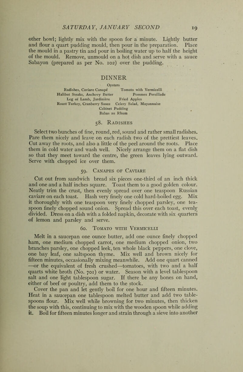 other bowl; lightly mix with the spoon for a minute. Lightly butter and flour a quart pudding mould, then pour in the preparation. Place the mould in a pastry tin and pour in boiling water up to half the height of the mould. Remove, unmould on a hot dish and serve with a sauce Sabayon (prepared as per No. 102) over the pudding. DINNER Oysters Radishes, Caviare Canap4 Tomato with Vermicelli Halibut Steaks, Anchovy Butter Pommes Persillade Leg of Lamb, Jardiniere Fried Apples Roast Turkey, Cranberry Sauce Celery Salad, Mayonnaise Cabinet Pudding Babas au Rhum 58. Radishes Select two bunches of fine, round, red, sound and rather small radishes. Pare them nicely and leave on each radish two of the prettiest leaves. Gut away the roots, and also a little of the peel around the roots. Place them in cold water and wash well. Nicely arrange them on a flat dish so that they meet toward the centre, the green leaves lying outward. Serve with chopped ice over them. 59. Canapes of Caviare Cut out from sandwich bread six pieces one-third of an inch thick and one and a half inches square. Toast them to a good golden colour. Neatly trim the crust, then evenly spread over one teaspoon Russian caviare on each toast. Hash very finely one cold hard-boiled egg. Mix it thoroughly with one teaspoon very finely chopped parsley, one tea- spoon finely chopped sound onion. Spread this over each toast, evenly divided. Dress on a dish with a folded napkin, decorate with six quarters of lemon and parsley and serve. 60. Tomato with Vermicelli Melt in a saucepan one ounce butter, add one ounce finely chopped ham, one medium chopped carrot, one medium chopped onion, two branches parsley, one chopped leek, ten whole black peppers, one clove, one bay leaf, one saltspoon thyme. Mix well and brown nicely for fifteen minutes, occasionally mixing meanwhile. Add one quart canned —or the equivalent of fresh crushed—tomatoes, with two and a half quarts white broth (No. 701) or water. Season with a level tablespoon salt and one light tablespoon sugar. If there be any bones on hand, either of beef or poultry, add them to the stock. Cover the pan and let gently boil for one hour and fifteen minutes. Heat in a saucepan one tablespoon melted butter and add two table- spoons flour. Mix well while browning for two minutes, then thicken the soup with this, continuing to mix with the wooden spoon while adding it. Boil for fifteen minutes longer and strain through a sieve into another