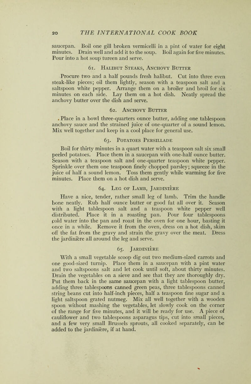 saucepan. Boil one gill broken vermicelli in a pint of water for eight minutes. Drain well and add it to the soup. Boil again for five minutes. Pour into a hot soup tureen and serve. 61. Halibut Steaks, Anchovy Butter Procure two and a half pounds fresh halibut. Cut into three even steak-like pieces; oil them lightly, season with a teaspoon salt and a saltspoon white pepper. Arrange them on a broiler and broil for six minutes on each side. Lay them on a hot dish. Neatly spread the anchovy butter over the dish and serve. 62. Anchovy Butter . Place in a bowl three-quarters ounce butter, adding one tablespoon anchovy sauce and the strained juice of one-quarter of a sound lemon. Mix well together and keep in a cool place for general use. 63. Potatoes Persillade Boil for thirty minutes in a quart water with a teaspoon salt six small peeled potatoes. Place them in a saucepan with one-half ounce butter. Season with a teaspoon salt and one-quarter teaspoon white pepper. Sprinkle over them one teaspoon finely chopped parsley; squeeze in the juice of half a sound lemon. Toss them gently while warming for five minutes. Place them on a hot dish and serve. 64. Leg of Lamb, Jardiniere Have a nice, tender, rather small leg of lamb. Trim the handle bone neatly. Rub half ounce butter or good fat all over it. Season with a light tablespoon salt and a teaspoon white pepper well distributed. Place it in a roasting pan. Pour four tablespoons fold water into the pan and roast in the oven for one hour, basting it once in a while. Remove it from the oven, dress on a hot dish, skim off the fat from the gravy and strain the gravy over the meat. Dress the jardiniere all around the leg and serve. 65. Jardiniere With a small vegetable scoop dig out two medium-sized carrots and one good-sized turnip. Place them in a saucepan with a pint water and two saltspoons salt and let cook until soft, about thirty minutes. Drain the vegetables on a sieve and see that they are thoroughly dry. Put them back in the same saucepan with a light tablespoon butter, adding three tablespoons canned green peas, three tablespoons canned string beans cut into half-inch pieces, half a teaspoon fine sugar and a light saltspoon grated nutmeg. Mix all well together with a wooden spoon without mashing the vegetables, let slowly cook on the corner of the range for five minutes, and it will be ready for use. A piece of cauliflower and two tablespoons asparagus tips, cut into small pieces, and a few very small Brussels sprouts, all cooked separately, can be added to the jardiniere, if at hand.