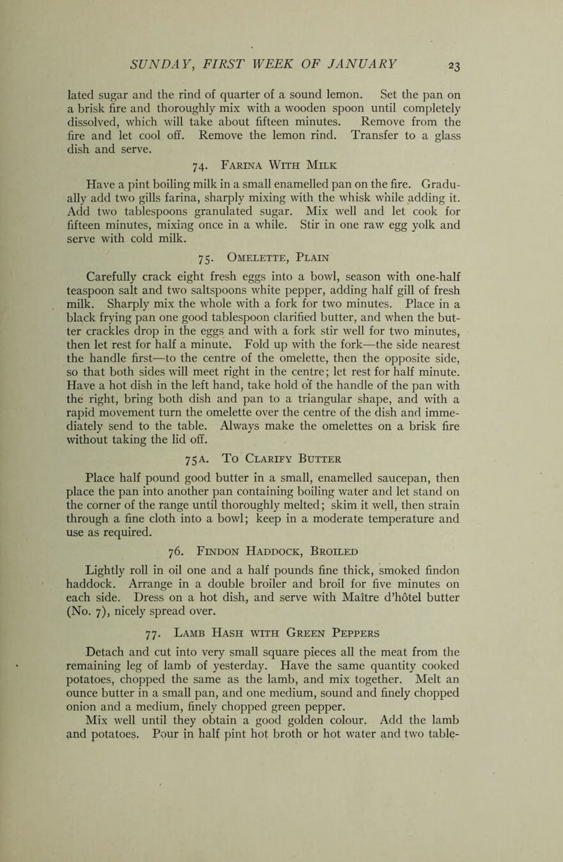 lated sugar and the rind of quarter of a sound lemon. Set the pan on a brisk fire and thoroughly mix with a wooden spoon until completely dissolved, which will take about fifteen minutes. Remove from the fire and let cool off. Remove the lemon rind. Transfer to a glass dish and serve. 74. Farina With Milk Have a pint boiling milk in a small enamelled pan on the fire. Gradu- ally add two gills farina, sharply mixing with the whisk while adding it. Add two tablespoons granulated sugar. Mix well and let cook for fifteen minutes, mixing once in a while. Stir in one raw egg yolk and serve with cold milk. 75. Omelette, Plain Carefully crack eight fresh eggs into a bowl, season with one-half teaspoon salt and two saltspoons white pepper, adding half gill of fresh milk. Sharply mix the whole with a fork for two minutes. Place in a black frying pan one good tablespoon clarified butter, and when the but- ter crackles drop in the eggs and with a fork stir well for two minutes, then let rest for half a minute. Fold up with the fork—the side nearest the handle first—to the centre of the omelette, then the opposite side, so that both sides will meet right in the centre; let rest for half minute. Have a hot dish in the left hand, take hold of the handle of the pan with the right, bring both dish and pan to a triangular shape, and with a rapid movement turn the omelette over the centre of the dish and imme- diately send to the table. Always make the omelettes on a brisk fire without taking the lid off. 7 5 a. To Clarify Butter Place half pound good butter in a small, enamelled saucepan, then place the pan into another pan containing boiling water and let stand on the corner of the range until thoroughly melted; skim it well, then strain through a fine cloth into a bowl; keep in a moderate temperature and use as required. 76. Findon Haddock, Broiled Lightly roll in oil one and a half pounds fine thick, smoked findon haddock. Arrange in a double broiler and broil for five minutes on each side. Dress on a hot dish, and serve with Maitre d’hotel butter (No. 7), nicely spread over. 77. Lamb Hash with Green Peppers Detach and cut into very small square pieces all the meat from the remaining leg of lamb of yesterday. Have the same quantity cooked potatoes, chopped the same as the lamb, and mix together. Melt an ounce butter in a small pan, and one medium, sound and finely chopped onion and a medium, finely chopped green pepper. Mix well until they obtain a good golden colour. Add the lamb and potatoes. Pour in half pint hot broth or hot water and two table-