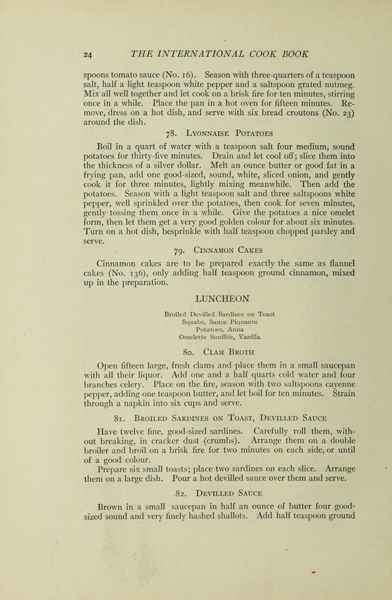 spoons tomato sauce (No. 16). Season with three-quarters of a teaspoon salt, half a light teaspoon white pepper and a saltspoon grated nutmeg. Mix all well together and let cook on a brisk fire for ten minutes, stirring once in a while. Place the pan in a hot oven for fifteen minutes. Re- move, dress on a hot dish, and serve with six bread croutons (No. 23) around the dish. 78. Lyonnaise Potatoes Boil in a quart of water with a teaspoon salt four medium, sound potatoes for thirty-five minutes. Drain and let cool off; slice them into the thickness of a silver dollar. Melt an ounce butter or good fat in a frying pan, add one good-sized, sound, white, sliced onion, and gently cook it for three minutes, lightly mixing meanwhile. Then add the potatoes. Season with a light teaspoon salt and three saltspoons white pepper, well sprinkled over the potatoes, then cook for seven minutes, gently tossing them once in a while. Give the potatoes a nice omelet form, then let them get a very good golden colour for about six minutes. Turn on a hot dish, besprinkle with half teaspoon chopped parsley and serve. 79. Cinnamon Cakes Cinnamon cakes are to be prepared exactly the same as flannel cakes (No. 136), only adding half teaspoon ground cinnamon, mixed up in the preparation. LUNCHEON Broiled Devilled Sardines on Toast Squabs, Sauce Piquante Potatoes, Anna Omelette Soufflee, Vanilla 80. Clam Broth Open fifteen large, fresh clams and place them in a small saucepan with all their liquor. Add one and a half quarts cold water and four branches celery. Place on the fire, season with two saltspoons cayenne pepper, adding one teaspoon butter, and let boil for ten minutes. Strain through a napkin into six cups and serve. 81. Broiled Sardines on Toast, Devilled Sauce Have twelve fine, good-sized sardines. Carefully roll them, with- out breaking, in cracker dust (crumbs). Arrange them on a double broiler and broil on a brisk fire for two minutes on each side, or until of a good colour. Prepare six small toasts; place two sardines on each slice. Arrange them on a large dish. Pour a hot devilled sauce over them and serve. 82. Devilled Sauce Brown in a small saucepan in half an ounce of butter four good- sized sound and very finely hashed shallots. Add half teaspoon ground