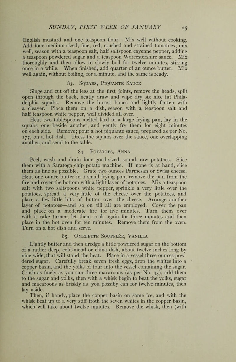 English mustard and one teaspoon flour. Mix well without cooking. Add four medium-sized, fine, red, crushed and strained tomatoes; mix well, season with a teaspoon salt, half saltspoon cayenne pepper, adding a teaspoon powdered sugar and a teaspoon Worcestershire sauce. Mix thoroughly and then allow to slowly boil for twelve minutes, stirring once in a while. When finished, add quarter of an ounce butter. Mix well again, without boiling, for a minute, and the same is ready. 83. Squabs, Piquante Sauce Singe and cut off the legs at the first joints, remove the heads, split open through the back, neatly draw and wipe dry six nice fat Phila- delphia squabs. Remove the breast bones and lightly flatten with a cleaver. Place them on a dish, season with a teaspoon salt and half teaspoon white pepper, well divided all over. Heat two tablespoons melted lard in a large frying pan, lay in the squabs one beside another, and gently fry them for eight minutes on each side. Remove; pour a hot piquante sauce, prepared as per No. 177, on a hot dish. Dress the squabs over the sauce, one overlapping another, and send to the table. 84. Potatoes, Anna Peel, wash and drain four good-sized, sound, raw potatoes. Slice them with a Saratoga-chip potato machine. If none is at hand, slice them as fine as possible. Grate two ounces Parmesan or Swiss cheese. Heat one ounce butter in a small frying pan, remove the pan from the fire and cover the bottom with a light layer of potatoes. Mix a teaspoon salt with two saltspoons white pepper, sprinkle a very little over the potatoes, spread a very little of the cheese over the potatoes, and place a few little bits of butter over the cheese. Arrange another layer of potatoes—and so on till all are employed. Cover the pan and place on a moderate fire for five minutes. Turn them over with a cake turner; let them cook again for three minutes and then place in the hot oven for ten minutes. Remove them from the oven. Turn on a hot dish and serve. 85. Omelette Soufflee, Vanilla Lightly butter and then dredge a little powdered sugar on the bottom of a rather deep, cold-metal or china dish, about twelve inches long by nine wide, that will stand the heat. Place in a vessel three ounces pow- dered sugar. Carefully break seven fresh eggs, drop the whites into a copper basin, and the yolks of four into the vessel containing the sugar. Crush as finely as you can three macaroons (as per No. 43), add them to the sugar and yolks, then with a whisk begin to beat the yolks, sugar and macaroons as briskly as you possiby can for twelve minutes, then lay aside. Then, if handy, place the copper basin on some ice, and with the whisk beat up to a very stiff froth the seven whites in the copper basin, which will take about twelve minutes. Remove the whisk, then (with