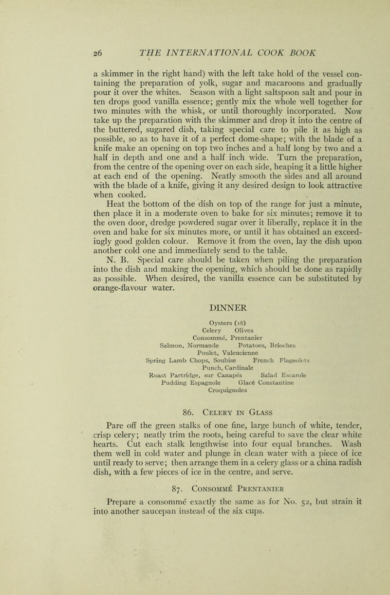 a skimmer in the right hand) with the left take hold of the vessel con- taining the preparation of yolk, sugar and macaroons and gradually pour it over the whites. Season with a light saltspoon salt and pour in ten drops good vanilla essence; gently mix the whole well together for two minutes with the whisk, or until thoroughly incorporated. Now take up the preparation with the skimmer and drop it into the centre of the buttered, sugared dish, taking special care to pile it as high as possible, so as to have it of a perfect dome-shape; with the blade of a knife make an opening on top two inches and a half long by two and a half in depth and one and a half inch wide. Turn the preparation, from the centre of the opening over on each side, heaping it a little higher at each end of the opening. Neatly smooth the sides and all around with the blade of a knife, giving it any desired design to look attractive when cooked. Heat the bottom of the dish on top of the range for just a minute, then place it in a moderate oven to bake for six minutes; remove it to the oven door, dredge powdered sugar over it liberally, replace it in the oven and bake for six minutes more, or until it has obtained an exceed- ingly good golden colour. Remove it from the oven, lay the dish upon another cold one and immediately send to the table. N. B. Special care should be taken when piling the preparation into the dish and making the opening, which should be done as rapidly as possible. When desired, the vanilla essence can be substituted by orange-flavour water. DINNER Oysters (18) Celery Olives Consomme, Prentanier Salmon, Normande Potatoes, Brioches Poulet, Valencienne Spring Lamb Chops, Soubise French Flageolets Punch, Cardinale Roast Partridge, sur Canapes Salad Escarole Pudding Espagnole Glac6 Constantine Croquignoles 86. Celery in Glass Pare off the green stalks of one fine, large bunch of white, tender, crisp celery; neatly trim the roots, being careful to save the clear white hearts. Cut each stalk lengthwise into four equal branches. Wash them well in cold water and plunge in clean water with a piece of ice until ready to serve; then arrange them in a celery glass or a china radish dish, with a few pieces of ice in the centre, and serve. 87. Consomme Prentanier Prepare a consomme exactly the same as for No. 52, but strain it into another saucepan instead of the six cups.