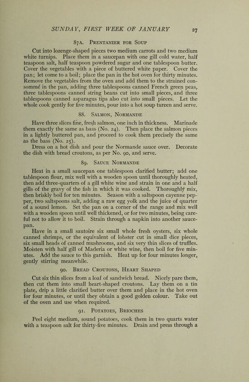 87A. Prentanier for Soup Cut into lozenge-shaped pieces two medium carrots and two medium white turnips. Place them in a saucepan with one gill cold water, half teaspoon salt, half teaspoon powdered sugar and one tablespoon butter. Cover the vegetables with a piece of buttered white paper. Cover the pan; let come to a boil; place the pan in the hot oven for thirty minutes. Remove the vegetables from the oven and add them to the strained con- somme in the pan, adding three tablespoons canned French green peas, three tablespoons canned string beans cut into small pieces, and three tablespoons canned asparagus tips also cut into small pieces. Let the whole cook gently for five minutes, pour into a hot soup tureen and serve. 88. Salmon, Normande Have three slices fine, fresh salmon, one inch in thickness. Marinade them exactly the same as bass (No. 24). Then place the salmon pieces in a lightly buttered pan, and proceed to cook them precisely the same as the bass (No. 25). Dress on a hot dish and pour the Normande sauce over. Decorate the dish with bread croutons, as per No. 90, and serve. 89. Sauce Normande Heat in a small saucepan one tablespoon clarified butter; add one tablespoon flour, mix well with a wooden spoon until thoroughly heated, then add three-quarters of a gill white wine and strain in one and a half gills of the gravy of the fish in which it was cooked. Thoroughly mix, then briskly boil for ten minutes. Season with a saltspoon cayenne pep- per, two saltspoons salt, adding a raw egg yolk and the juice of quarter of a sound lemon. Set the pan on a corner of the range and mix well with a wooden spoon until well thickened, or for two minutes, being care- ful not to allow it to boil. Strain through a napkin into another sauce- pan. Have in a small sautoire six small whole fresh oysters, six whole canned shrimps, or the equivalent of lobster cut in small dice pieces, six small heads of canned mushrooms, and six very thin slices of truffles. Moisten with half gill of Maderia or white wine, then boil for five min- utes. Add the sauce to this garnish. Heat up for four minutes longer, gently stirring meanwhile. 90. Bread Croutons, Heart Shaped Cut six thin slices from a loaf of sandwich bread. Nicely pare them, then cut them into small heart-shaped croutons. Lay them on a tin plate, drip a little clarified butter over them and place in the hot oven for four minutes, or until they obtain a good golden colour. Take out of the oven and use when required. 91. Potatoes, Brioches Peel eight medium, sound potatoes, cook them in two quarts water with a teaspoon salt for thirty-five minutes. Drain and press through a