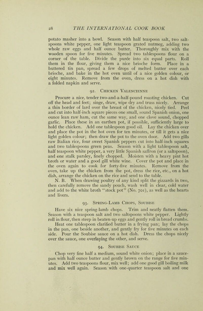 potato masher into a bowl. Season with half teaspoon salt, two salt- spoons white pepper, one light teaspoon grated nutmeg, adding two whole raw eggs and half ounce butter. Thoroughly mix with the wooden spoon for five minutes. Spread two tablespoons flour on a corner of the table. Divide the puree into six equal parts. Roll them in the flour, giving them a nice brioche form. Place in a buttered tin pan, spread a few drops of melted butter over each brioche, and bake in the hot oven until of a nice golden colour, or eight minutes. Remove from the oven, dress on a hot dish with a folded napkin and serve. 92. Chicken Valencienne Procure a nice, tender two-and-a-half-pound roasting chicken. Cut off the head and feet; singe, draw, wipe dry and truss nicely. Arrange a thin border of lard over the breast of the chicken, nicely tied. Peel and cut into half-inch square pieces one small, sound Spanish onion, one ounce lean raw ham, cut the same way, and one clove sound, chopped garlic. Place these in an earthen pot, if possible, sufficiently large to hold the chicken. Add one tablespoon good oil. Lay the chicken over and place the pot in the hot oven for ten minutes, or till it gets a nice light golden colour; then draw the pot to the oven door. Add two gills raw Italian rice, four sweet Spanish peppers cut into half-inch squares and two tablespoons green peas. Season with a light tablespoon salt, half teaspoon white pepper, a very little Spanish saffron (or a saltspoon), and one stalk parsley, finely chopped. Moisten with a heavy pint hot broth or water and a good gill white wine. Cover the pot and place in the oven again to cook for forty-five minutes. Remove from the oven, take up the chicken from the pot, dress the rice, etc., on a hot dish, arrange the chicken on the rice and send to the table. N. B. When drawing poultry of any kind split the gizzards in two, then carefully remove the sandy pouch, wash well in clear, cold water and add to the white broth “stock pot” (No. 701), as well as the hearts and livers. 93. Spring-Lamb Chops, Soubise Have six nice spring-lamb chops. Trim and neatly flatten them. Season with a teaspoon salt and two saltspoons white pepper. Lightly roll in flour, then steep in beaten-up eggs and gently roll in bread crumbs. Heat one tablespoon clarified butter in a frying pan; lay the chops in the pan, one beside another, and gently fry for five minutes on each side. Pour the Soubise sauce on a hot dish. Dress the chops nicely over the sauce, one overlaying the other, and serve. 94. Soubise Sauce Chop very fine half a medium, sound white onion; place in a sauce- pan with half ounce butter and gently brown on the range for five min- utes. Add two teaspoons flour, mix well; add one good gill boiling milk and mix well again. Season with one-quarter teaspoon salt and one