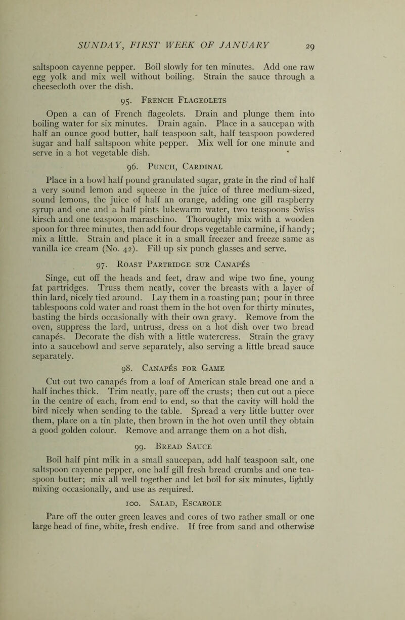 saltspoon cayenne pepper. Boil slowly for ten minutes. Add one raw egg yolk and mix well without boiling. Strain the sauce through a cheesecloth over the dish. 95. French Flageolets Open a can of French flageolets. Drain and plunge them into boiling water for six minutes. Drain again. Place in a saucepan with half an ounce good butter, half teaspoon salt, half teaspoon powdered sugar and half saltspoon white pepper. Mix well for one minute and serve in a hot vegetable dish. 96. Punch, Cardinal Place in a bowl half pound granulated sugar, grate in the rind of half a very sound lemon and squeeze in the juice of three medium-sized, sound lemons, the juice of half an orange, adding one gill raspberry syrup and one and a half pints lukewarm water, two teaspoons Swiss kirsch and one teaspoon maraschino. Thoroughly mix with a wooden spoon for three minutes, then add four drops vegetable carmine, if handy; mix a little. Strain and place it in a small freezer and freeze same as vanilla ice cream (No. 42). Fill up six punch glasses and serve. 97. Roast Partridge sur Canapes Singe, cut off the heads and feet, draw and wipe two fine, young fat partridges. Truss them neatly, cover the breasts with a layer of thin lard, nicely tied around. Lay them in a roasting pan; pour in three tablespoons cold water and roast them in the hot oven for thirty minutes, basting the birds occasionally with their own gravy. Remove from the oven, suppress the lard, untruss, dress on a hot dish over two bread canapes. Decorate the dish with a little watercress. Strain the gravy into a saucebowl and serve separately, also serving a little bread sauce separately. 98. Canapes for Game Cut out two canapes from a loaf of American stale bread one and a half inches thick. Trim neatly, pare off the crusts; then cut out a piece in the centre of each, from end to end, so that the cavity will hold the bird nicely when sending to the table. Spread a very little butter over them, place on a tin plate, then brown in the hot oven until they obtain a good golden colour. Remove and arrange them on a hot dish. 99. Bread Sauce Boil half pint milk in a small saucepan, add half teaspoon salt, one saltspoon cayenne pepper, one half gill fresh bread crumbs and one tea- spoon butter; mix all well together and let boil for six minutes, lightly mixing occasionally, and use as required. 100. Salad, Escarole Pare off the outer green leaves and cores of two rather small or one large head of fine, white, fresh endive. If free from sand and otherwise