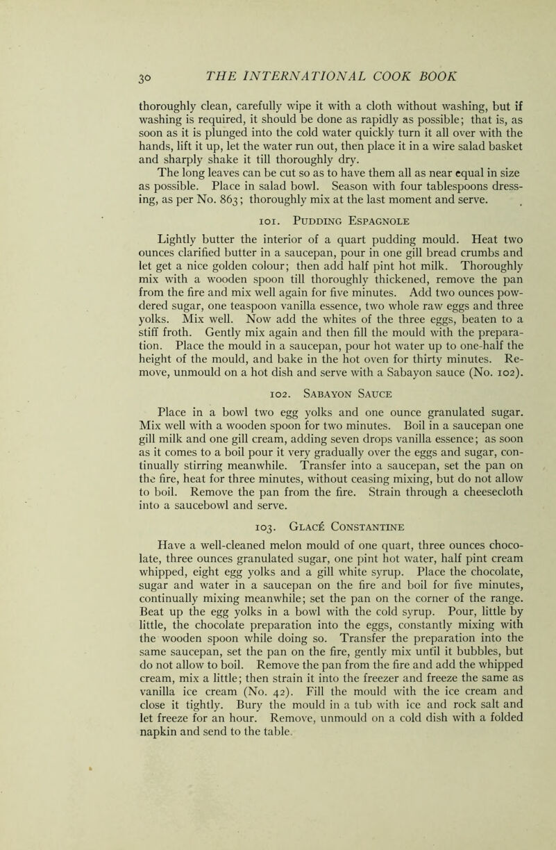 thoroughly clean, carefully wipe it with a cloth without washing, but if washing is required, it should be done as rapidly as possible; that is, as soon as it is plunged into the cold water quickly turn it all over with the hands, lift it up, let the water run out, then place it in a wire salad basket and sharply shake it till thoroughly dry. The long leaves can be cut so as to have them all as near equal in size as possible. Place in salad bowl. Season with four tablespoons dress- ing, as per No. 863; thoroughly mix at the last moment and serve. 101. Pudding Espagnole Lightly butter the interior of a quart pudding mould. Heat two ounces clarified butter in a saucepan, pour in one gill bread crumbs and let get a nice golden colour; then add half pint hot milk. Thoroughly mix with a wooden spoon till thoroughly thickened, remove the pan from the fire and mix well again for five minutes. Add two ounces pow- dered sugar, one teaspoon vanilla essence, two whole raw eggs and three yolks. Mix well. Now add the whites of the three eggs, beaten to a stiff froth. Gently mix again and then fill the mould with the prepara- tion. Place the mould in a saucepan, pour hot water up to one-half the height of the mould, and bake in the hot oven for thirty minutes. Re- move, unmould on a hot dish and serve with a Sabayon sauce (No. 102). 102. Sabayon Sauce Place in a bowl two egg yolks and one ounce granulated sugar. Mix well with a wooden spoon for two minutes. Boil in a saucepan one gill milk and one gill cream, adding seven drops vanilla essence; as soon as it comes to a boil pour it very gradually over the eggs and sugar, con- tinually stirring meanwhile. Transfer into a saucepan, set the pan on the fire, heat for three minutes, without ceasing mixing, but do not allow to boil. Remove the pan from the fire. Strain through a cheesecloth into a saucebowl and serve. 103. Glacis Constantine Have a well-cleaned melon mould of one quart, three ounces choco- late, three ounces granulated sugar, one pint hot water, half pint cream whipped, eight egg yolks and a gill white syrup. Place the chocolate, sugar and water in a saucepan on the fire and boil for five minutes, continually mixing meanwhile; set the pan on the corner of the range. Beat up the egg yolks in a bowl with the cold syrup. Pour, little by little, the chocolate preparation into the eggs, constantly mixing with the wooden spoon while doing so. Transfer the preparation into the same saucepan, set the pan on the fire, gently mix until it bubbles, but do not allow to boil. Remove the pan from the fire and add the whipped cream, mix a little; then strain it into the freezer and freeze the same as vanilla ice cream (No. 42). Fill the mould with the ice cream and close it tightly. Bury the mould in a tub with ice and rock salt and let freeze for an hour. Remove, unmould on a cold dish with a folded napkin and send to the table