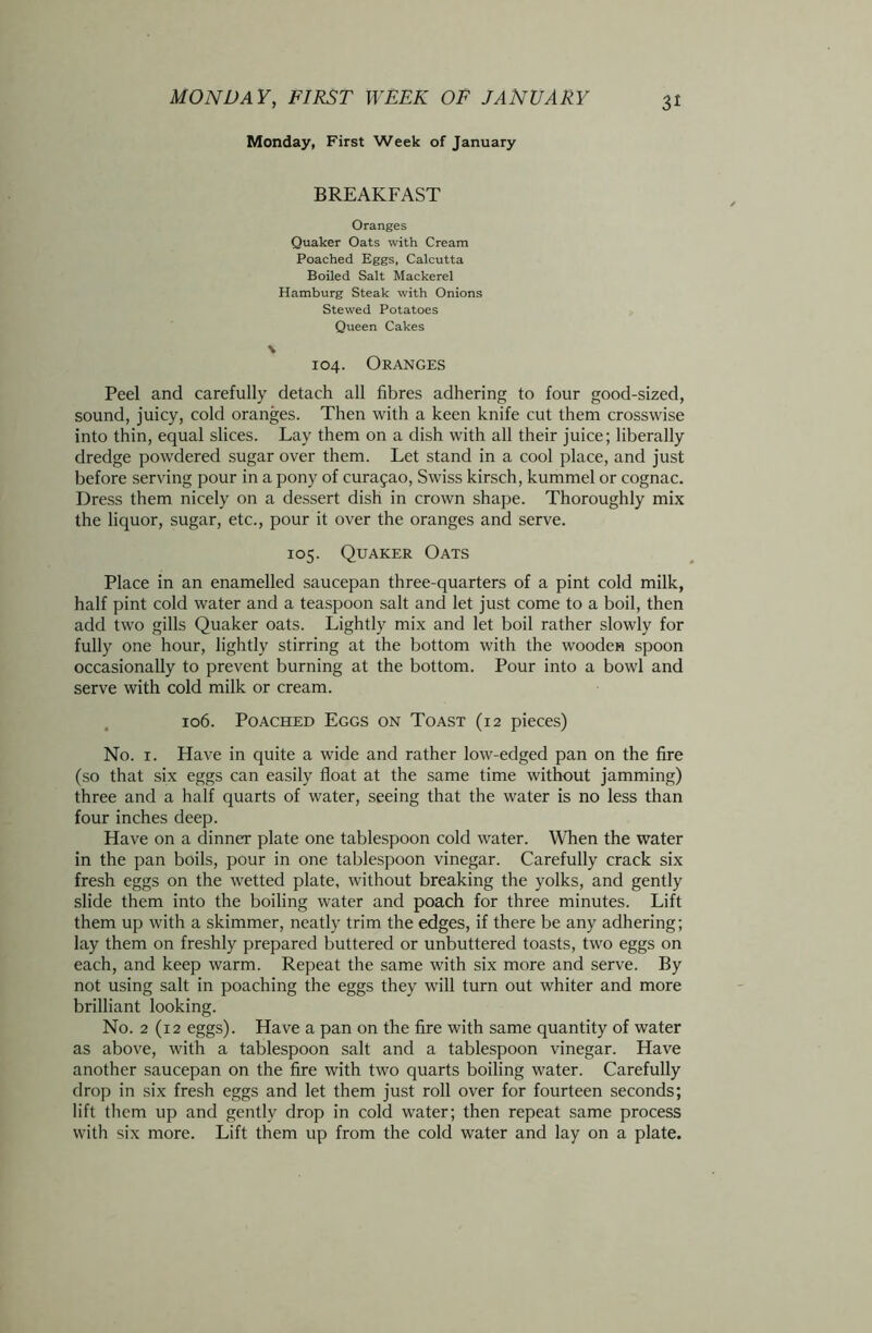 Monday, First Week of January BREAKFAST Oranges Quaker Oats with Cream Poached Eggs, Calcutta Boiled Salt Mackerel Hamburg Steak with Onions Stewed Potatoes Queen Cakes \ 104. Oranges Peel and carefully detach all fibres adhering to four good-sized, sound, juicy, cold oranges. Then with a keen knife cut them crosswise into thin, equal slices. Lay them on a dish with all their juice; liberally dredge powdered sugar over them. Let stand in a cool place, and just before serving pour in a pony of curajao, Swiss kirsch, kummel or cognac. Dress them nicely on a dessert dish in crown shape. Thoroughly mix the liquor, sugar, etc., pour it over the oranges and serve. 105. Quaker Oats Place in an enamelled saucepan three-quarters of a pint cold milk, half pint cold water and a teaspoon salt and let just come to a boil, then add two gills Quaker oats. Lightly mix and let boil rather slowly for fully one hour, lightly stirring at the bottom with the wooden spoon occasionally to prevent burning at the bottom. Pour into a bowl and serve with cold milk or cream. 106. Poached Eggs on Toast (12 pieces) No. 1. Have in quite a wide and rather low-edged pan on the fire (so that six eggs can easily float at the same time without jamming) three and a half quarts of water, seeing that the water is no less than four inches deep. Have on a dinner plate one tablespoon cold water. When the water in the pan boils, pour in one tablespoon vinegar. Carefully crack six fresh eggs on the wetted plate, without breaking the yolks, and gently slide them into the boiling water and poach for three minutes. Lift them up with a skimmer, neatly trim the edges, if there be any adhering; lay them on freshly prepared buttered or unbuttered toasts, two eggs on each, and keep warm. Repeat the same with six more and serve. By not using salt in poaching the eggs they will turn out whiter and more brilliant looking. No. 2 (12 eggs). Have a pan on the fire with same quantity of water as above, with a tablespoon salt and a tablespoon vinegar. Have another saucepan on the fire with two quarts boiling water. Carefully drop in six fresh eggs and let them just roll over for fourteen seconds; lift them up and gently drop in cold water; then repeat same process with six more. Lift them up from the cold water and lay on a plate.