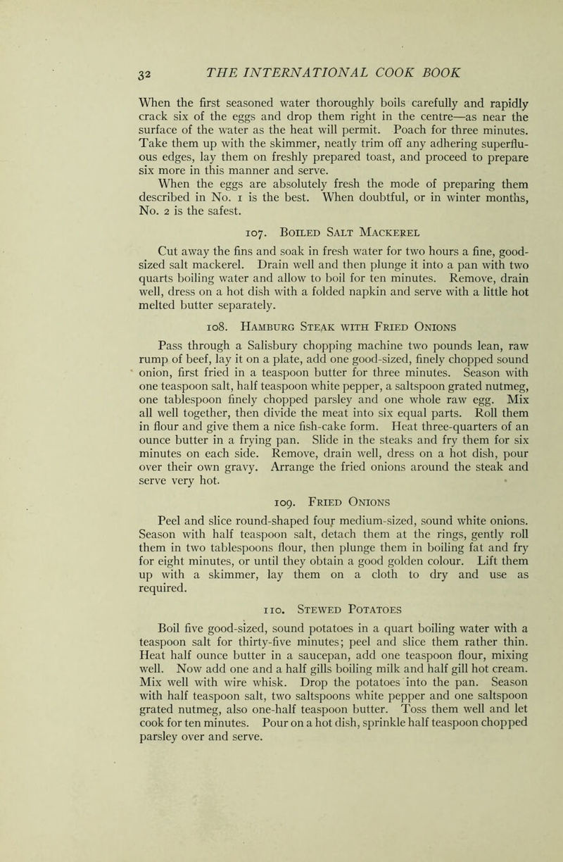 When the first seasoned water thoroughly boils carefully and rapidly crack six of the eggs and drop them right in the centre—as near the surface of the water as the heat will permit. Poach for three minutes. Take them up with the skimmer, neatly trim off any adhering superflu- ous edges, lay them on freshly prepared toast, and proceed to prepare six more in this manner and serve. When the eggs are absolutely fresh the mode of preparing them described in No. i is the best. When doubtful, or in winter months, No. 2 is the safest. 107. Boiled Salt Mackerel Cut away the fins and soak in fresh water for two hours a fine, good- sized salt mackerel. Drain well and then plunge it into a pan with two quarts boiling water and allow to boil for ten minutes. Remove, drain well, dress on a hot dish with a folded napkin and serve with a little hot melted butter separately. 108. Hamburg Steak with Fried Onions Pass through a Salisbury chopping machine two pounds lean, raw rump of beef, lay it on a plate, add one good-sized, finely chopped sound onion, first fried in a teaspoon butter for three minutes. Season with one teaspoon salt, half teaspoon white pepper, a saltspoon grated nutmeg, one tablespoon finely chopped parsley and one whole raw egg. Mix all well together, then divide the meat into six equal parts. Roll them in flour and give them a nice fish-cake form. Heat three-quarters of an ounce butter in a frying pan. Slide in the steaks and fry them for six minutes on each side. Remove, drain well, dress on a hot dish, pour over their own gravy. Arrange the fried onions around the steak and serve very hot. 109. Fried Onions Peel and slice round-shaped four medium-sized, sound white onions. Season with half teaspoon salt, detach them at the rings, gently roll them in two tablespoons flour, then plunge them in boiling fat and fry for eight minutes, or until they obtain a good golden colour. Lift them up with a skimmer, lay them on a cloth to dry and use as required. 110. Stewed Potatoes Boil five good-sized, sound potatoes in a quart boiling water with a teaspoon salt for thirty-five minutes; peel and slice them rather thin. Heat half ounce butter in a saucepan, add one teaspoon flour, mixing well. Now add one and a half gills boiling milk and half gill hot cream. Mix well with wire whisk. Drop the potatoes into the pan. Season with half teaspoon salt, two saltspoons white pepper and one saltspoon grated nutmeg, also one-half teaspoon butter. Toss them well and let cook for ten minutes. Pour on a hot dish, sprinkle half teaspoon chopped parsley over and serve.