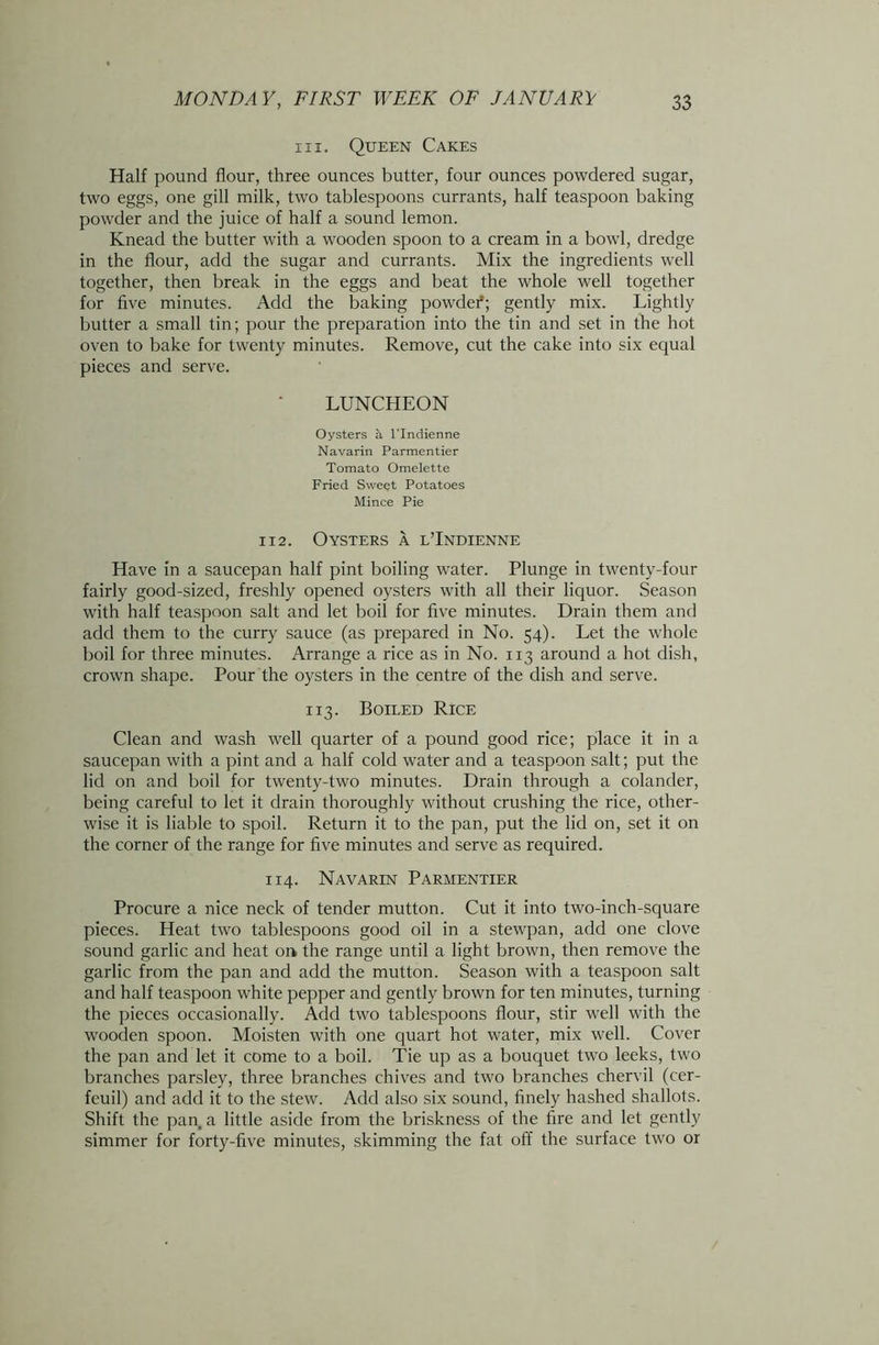 in. Queen Cakes Half pound flour, three ounces butter, four ounces powdered sugar, two eggs, one gill milk, two tablespoons currants, half teaspoon baking powder and the juice of half a sound lemon. Knead the butter with a wooden spoon to a cream in a bowl, dredge in the flour, add the sugar and currants. Mix the ingredients well together, then break in the eggs and beat the whole well together for five minutes. Add the baking powder*; gently mix. Lightly butter a small tin; pour the preparation into the tin and set in the hot oven to bake for twenty minutes. Remove, cut the cake into six equal pieces and serve. LUNCHEON Oysters a lTndienne Navarin Parmentier Tomato Omelette Fried Sweet Potatoes Mince Pie 112. Oysters a l’Indienne Have in a saucepan half pint boiling water. Plunge in twenty-four fairly good-sized, freshly opened oysters with all their liquor. Season with half teaspoon salt and let boil for five minutes. Drain them and add them to the curry sauce (as prepared in No. 54). Let the whole boil for three minutes. Arrange a rice as in No. 113 around a hot dish, crown shape. Pour the oysters in the centre of the dish and serve. 113. Boiled Rice Clean and wash well quarter of a pound good rice; place it in a saucepan with a pint and a half cold water and a teaspoon salt; put the lid on and boil for twenty-two minutes. Drain through a colander, being careful to let it drain thoroughly without crushing the rice, other- wise it is liable to spoil. Return it to the pan, put the lid on, set it on the corner of the range for five minutes and serve as required. 114. Navarin Parmentier Procure a nice neck of tender mutton. Cut it into two-inch-square pieces. Heat two tablespoons good oil in a stewpan, add one clove sound garlic and heat on the range until a light brown, then remove the garlic from the pan and add the mutton. Season with a teaspoon salt and half teaspoon white pepper and gently brown for ten minutes, turning the pieces occasionally. Add two tablespoons flour, stir well with the wooden spoon. Moisten with one quart hot water, mix well. Cover the pan and let it come to a boil. Tie up as a bouquet two leeks, two branches parsley, three branches chives and two branches chervil (cer- feuil) and add it to the stew. Add also six sound, finely hashed shallots. Shift the pan, a little aside from the briskness of the fire and let gently simmer for forty-five minutes, skimming the fat off the surface two or