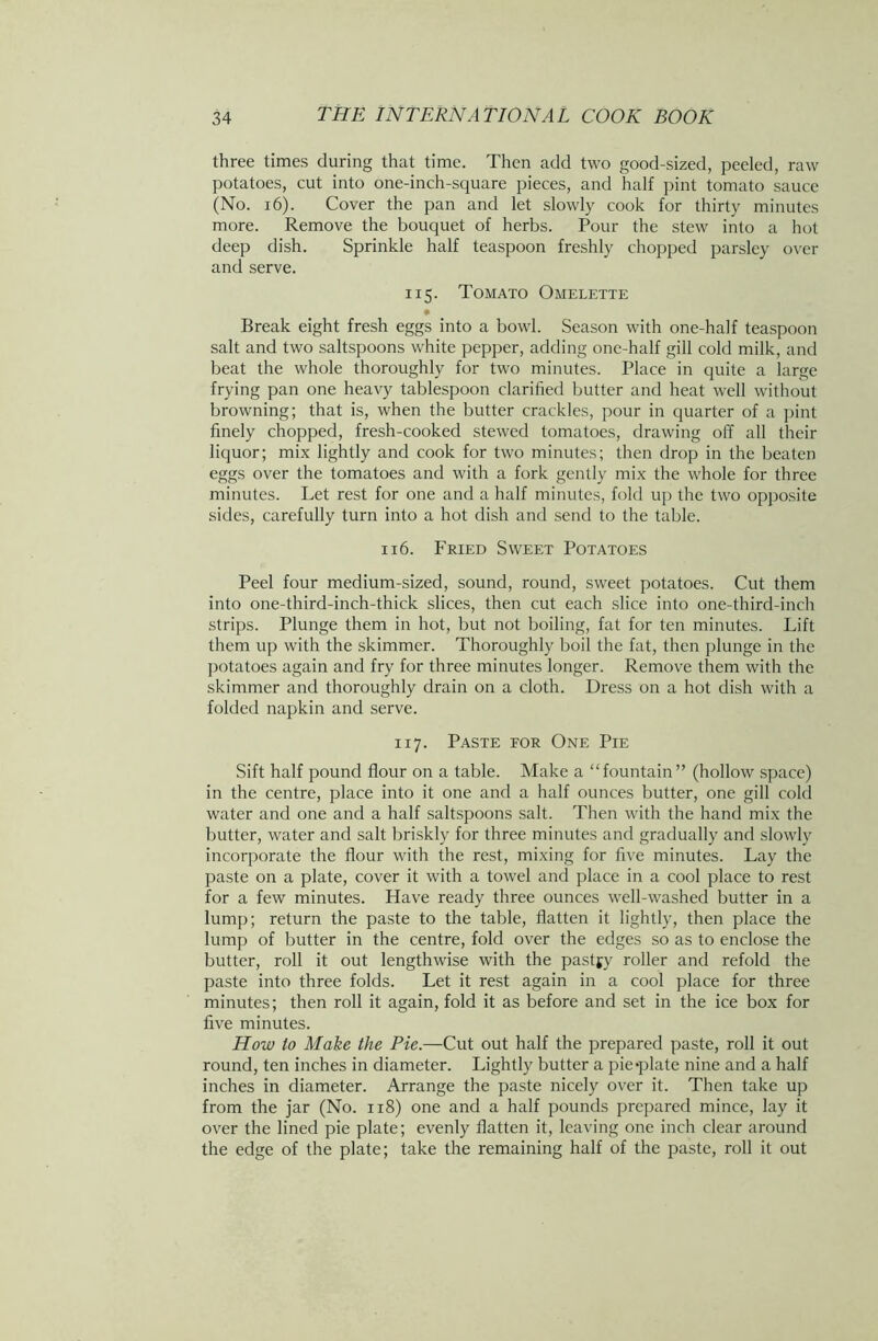 three times during that time. Then add two good-sized, peeled, raw potatoes, cut into one-inch-square pieces, and half pint tomato sauce (No. 16). Cover the pan and let slowly cook for thirty minutes more. Remove the bouquet of herbs. Pour the stew into a hot deep dish. Sprinkle half teaspoon freshly chopped parsley over and serve. 115. Tomato Omelette • Break eight fresh eggs into a bowl. Season with one-half teaspoon salt and two saltspoons white pepper, adding one-half gill cold milk, and beat the whole thoroughly for two minutes. Place in quite a large frying pan one heavy tablespoon clarified butter and heat well without browning; that is, when the butter crackles, pour in quarter of a pint finely chopped, fresh-cooked stewed tomatoes, drawing off all their liquor; mix lightly and cook for two minutes; then drop in the beaten eggs over the tomatoes and with a fork gently mix the whole for three minutes. Let rest for one and a half minutes, fold up the two opposite sides, carefully turn into a hot dish and send to the table. 116. Fried Sweet Potatoes Peel four medium-sized, sound, round, sweet potatoes. Cut them into one-third-inch-thick slices, then cut each slice into one-third-inch strips. Plunge them in hot, but not boiling, fat for ten minutes. Lift them up with the skimmer. Thoroughly boil the fat, then plunge in the potatoes again and fry for three minutes longer. Remove them with the skimmer and thoroughly drain on a cloth. Dress on a hot dish with a folded napkin and serve. 117. Paste for One Pie Sift half pound flour on a table. Make a “fountain” (hollow space) in the centre, place into it one and a half ounces butter, one gill cold water and one and a half saltspoons salt. Then with the hand mix the butter, water and salt briskly for three minutes and gradually and slowly incorporate the flour with the rest, mixing for five minutes. Lay the paste on a plate, cover it with a towel and place in a cool place to rest for a few minutes. Have ready three ounces well-washed butter in a lump; return the paste to the table, flatten it lightly, then place the lump of butter in the centre, fold over the edges so as to enclose the butter, roll it out lengthwise with the pastfy roller and refold the paste into three folds. Let it rest again in a cool place for three minutes; then roll it again, fold it as before and set in the ice box for five minutes. How to Make the Pie.—Cut out half the prepared paste, roll it out round, ten inches in diameter. Lightly butter a pie-plate nine and a half inches in diameter. Arrange the paste nicely over it. Then take up from the jar (No. 118) one and a half pounds prepared mince, lay it over the lined pie plate; evenly flatten it, leaving one inch clear around the edge of the plate; take the remaining half of the paste, roll it out