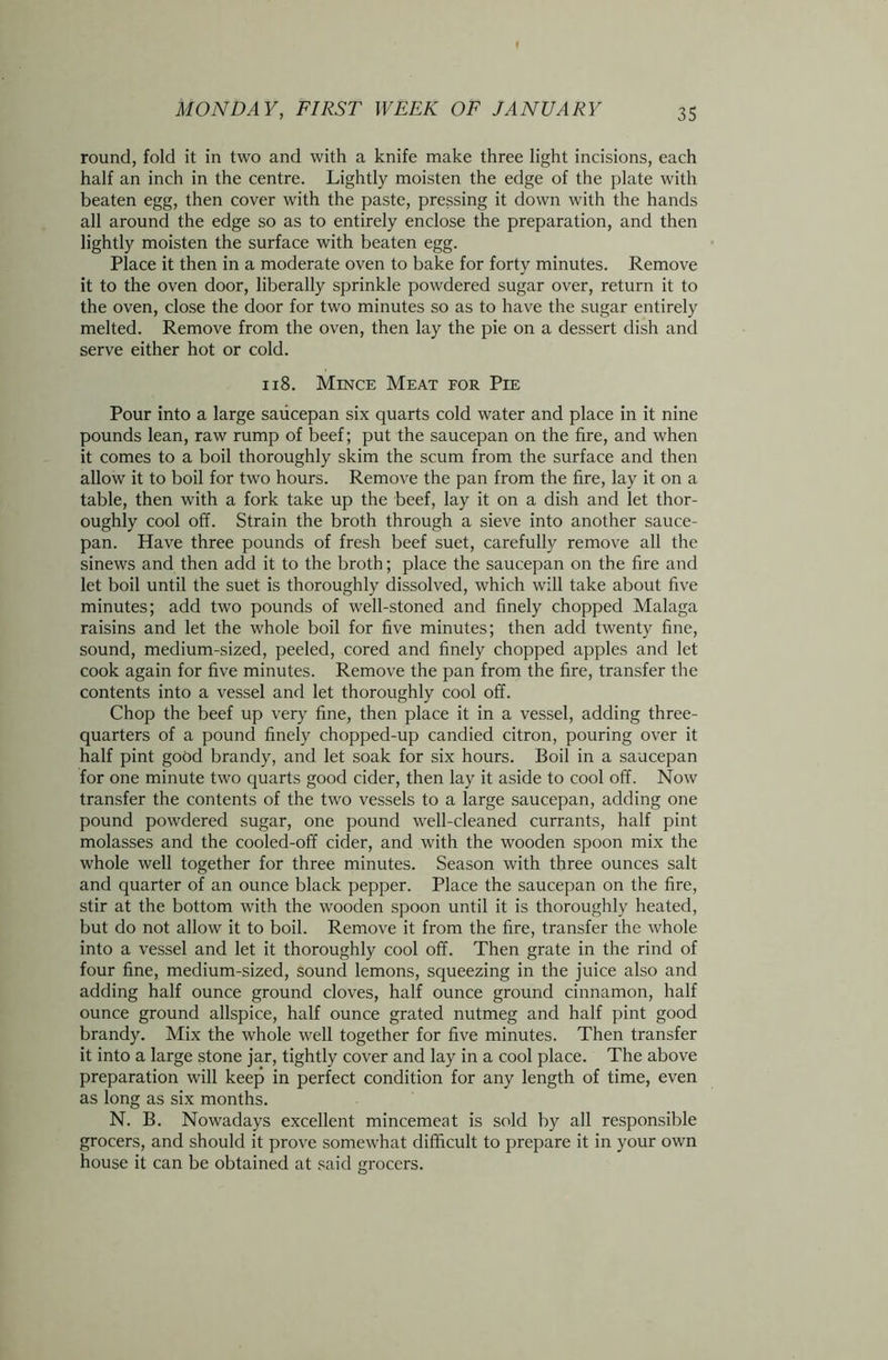 round, fold it in two and with a knife make three light incisions, each half an inch in the centre. Lightly moisten the edge of the plate with beaten egg, then cover with the paste, pressing it down with the hands all around the edge so as to entirely enclose the preparation, and then lightly moisten the surface with beaten egg. Place it then in a moderate oven to bake for forty minutes. Remove it to the oven door, liberally sprinkle powdered sugar over, return it to the oven, close the door for two minutes so as to have the sugar entirely melted. Remove from the oven, then lay the pie on a dessert dish and serve either hot or cold. 118. Mince Meat for Pie Pour into a large saucepan six quarts cold water and place in it nine pounds lean, raw rump of beef; put the saucepan on the fire, and when it comes to a boil thoroughly skim the scum from the surface and then allow it to boil for two hours. Remove the pan from the fire, lay it on a table, then with a fork take up the beef, lay it on a dish and let thor- oughly cool off. Strain the broth through a sieve into another sauce- pan. Have three pounds of fresh beef suet, carefully remove all the sinews and then add it to the broth; place the saucepan on the fire and let boil until the suet is thoroughly dissolved, which will take about five minutes; add two pounds of well-stoned and finely chopped Malaga raisins and let the whole boil for five minutes; then add twenty fine, sound, medium-sized, peeled, cored and finely chopped apples and let cook again for five minutes. Remove the pan from the fire, transfer the contents into a vessel and let thoroughly cool off. Chop the beef up very fine, then place it in a vessel, adding three- quarters of a pound finely chopped-up candied citron, pouring over it half pint good brandy, and let soak for six hours. Boil in a saucepan for one minute two quarts good cider, then lay it aside to cool off. Now transfer the contents of the two vessels to a large saucepan, adding one pound powdered sugar, one pound well-cleaned currants, half pint molasses and the cooled-off cider, and with the wooden spoon mix the whole well together for three minutes. Season with three ounces salt and quarter of an ounce black pepper. Place the saucepan on the fire, stir at the bottom with the wooden spoon until it is thoroughly heated, but do not allow it to boil. Remove it from the fire, transfer the whole into a vessel and let it thoroughly cool off. Then grate in the rind of four fine, medium-sized, sound lemons, squeezing in the juice also and adding half ounce ground cloves, half ounce ground cinnamon, half ounce ground allspice, half ounce grated nutmeg and half pint good brandy. Mix the whole well together for five minutes. Then transfer it into a large stone jar, tightly cover and lay in a cool place. The above preparation will keep in perfect condition for any length of time, even as long as six months. N. B. Nowadays excellent mincemeat is sold by all responsible grocers, and should it prove somewhat difficult to prepare it in your own house it can be obtained at said grocers.