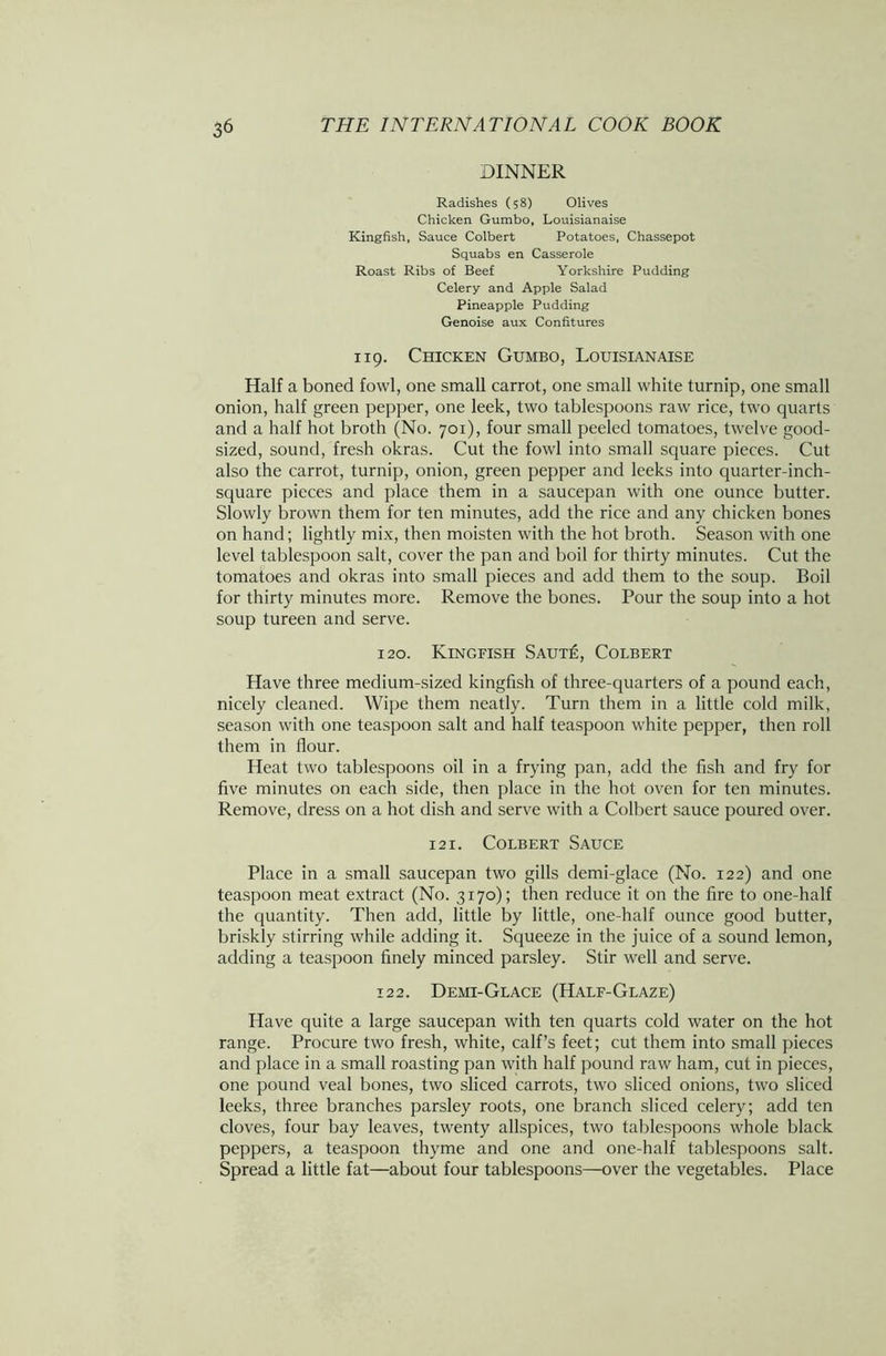 DINNER Radishes (58) Olives Chicken Gumbo, Louisianaise Kingfish, Sauce Colbert Potatoes, Chassepot Squabs en Casserole Roast Ribs of Beef Yorkshire Pudding Celery and Apple Salad Pineapple Pudding Genoise aux Confitures 119. Chicken Gumbo, Louisianaise Half a boned fowl, one small carrot, one small white turnip, one small onion, half green pepper, one leek, two tablespoons raw rice, two quarts and a half hot broth (No. 701), four small peeled tomatoes, twelve good- sized, sound, fresh okras. Cut the fowl into small square pieces. Cut also the carrot, turnip, onion, green pepper and leeks into quarter-inch- square pieces and place them in a saucepan with one ounce butter. Slowly brown them for ten minutes, add the rice and any chicken bones on hand; lightly mix, then moisten with the hot broth. Season with one level tablespoon salt, cover the pan and boil for thirty minutes. Cut the tomatoes and okras into small pieces and add them to the soup. Boil for thirty minutes more. Remove the bones. Pour the soup into a hot soup tureen and serve. 120. Kingfish Saut£, Colbert Have three medium-sized kingfish of three-quarters of a pound each, nicely cleaned. Wipe them neatly. Turn them in a little cold milk, season with one teaspoon salt and half teaspoon white pepper, then roll them in flour. Heat two tablespoons oil in a frying pan, add the fish and fry for five minutes on each side, then place in the hot oven for ten minutes. Remove, dress on a hot dish and serve with a Colbert sauce poured over. 121. Colbert Sauce Place in a small saucepan two gills demi-glace (No. 122) and one teaspoon meat extract (No. 3170); then reduce it on the fire to one-half the quantity. Then add, little by little, one-half ounce good butter, briskly stirring while adding it. Squeeze in the juice of a sound lemon, adding a teaspoon finely minced parsley. Stir well and serve. 122. Demi-Glace (Half-Glaze) Have quite a large saucepan with ten quarts cold water on the hot range. Procure two fresh, white, calf’s feet; cut them into small pieces and place in a small roasting pan with half pound raw ham, cut in pieces, one pound veal bones, two sliced carrots, two sliced onions, two sliced leeks, three branches parsley roots, one branch sliced celery; add ten cloves, four bay leaves, twenty allspices, two tablespoons whole black peppers, a teaspoon thyme and one and one-half tablespoons salt. Spread a little fat—about four tablespoons—over the vegetables. Place