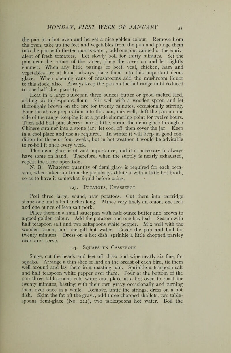 the pan in a hot oven and let get a nice golden colour. Remove from the oven, take up the feet and vegetables from the pan and plunge them into the pan with the ten quarts water; add one pint canned or the equiv- alent of fresh tomatoes. Let slowly boil for thirty minutes. Set the pan near the corner of the range, place the cover on and let slightly simmer. When any little parings of beef, veal, chicken, ham and vegetables are at hand, always place them into this important demi- glace. When opening cans of mushrooms add the mushroom liquor to this stock, also. Always keep the pan on the hot range until reduced to one-half the quantity. Heat in a large saucepan three ounces butter or good melted lard, adding six tablespoons, flour. Stir well with a wooden spoon and let thoroughly brown on the fire for twenty minutes, occasionally stirring. Pour the above preparation into this pan, mix well, shift the pan on one side of the range, keeping it at a gentle simmering point for twelve hours. Then add half pint sherry; mix a little, strain the demi-glace through a Chinese strainer into a stone jar; let cool off, then cover the jar. Keep in a cool place and use as required. In winter it will keep in good con- dition for three or four weeks, but in hot weather it would be advisable to re-boil it once every week. This demi-glace is of vast importance, and it is necessary to always have some on hand. Therefore, when the supply is nearly exhausted, repeat the same operation. N. B. Whatever quantity of demi-glace is required for each occa- sion, when taken up from the jar always dilute it with a little hot broth, so as to have it somewhat liquid before using. 123. Potatoes, Chassepot Peel three large, sound, raw potatoes. Cut them into cartridge shape one and a half inches long. Mince very finely an onion, one leek and one ounce of lean salt pork. Place them in a small saucepan with half ounce butter and brown to a good golden colour. Add the potatoes and one bay leaf. Season with half teaspoon salt and two saltspoons white pepper. Mix well with the wooden spoon, add one gill hot water. Cover the pan and boil for twenty minutes. Dress on a hot dish, sprinkle a little chopped parsley over and serve. 124. Squabs en Casserole Singe, cut the heads and feet off, draw and wipe neatly six fine, fat squabs. Arrange a thin slice of lard on the breast of each bird, tie them well around and lay them in a roasting pan. Sprinkle a teaspoon salt and half teaspoon white pepper over them. Pour at the bottom of the pan three tablespoons cold water and place in a hot oven to roast for twenty minutes, basting with their own gravy occasionally and turning them over once in a while. Remove, untie the strings, dress on a hot dish. Skim the fat off the gravy, add three chopped shallots, two table- spoons demi-glace (No. 122), two tablespoons hot water. Boil the