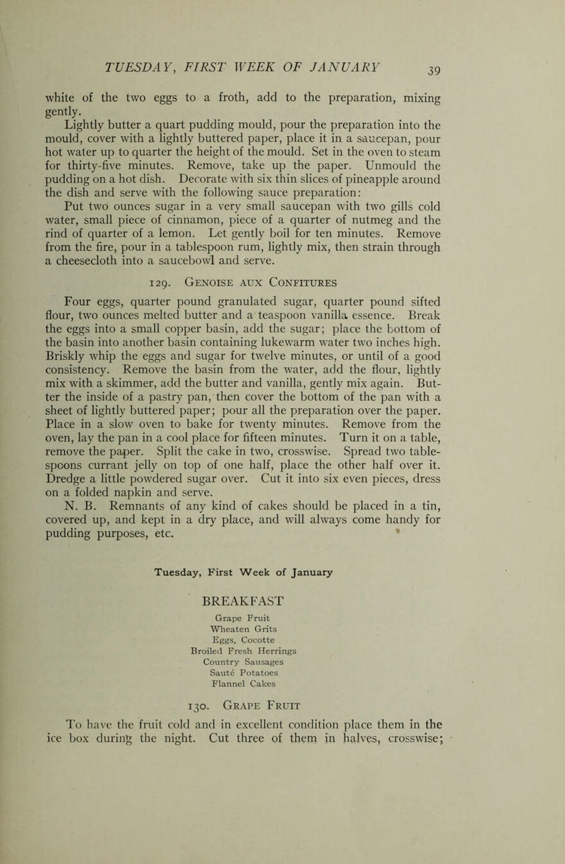 white of the two eggs to a froth, add to the preparation, mixing gently. Lightly butter a quart pudding mould, pour the preparation into the mould, cover with a lightly buttered paper, place it in a saucepan, pour hot water up to quarter the height of the mould. Set in the oven to steam for thirty-five minutes. Remove, take up the paper. Unmould the pudding on a hot dish. Decorate with six thin slices of pineapple around the dish and serve with the following sauce preparation: Put two ounces sugar in a very small saucepan with two gills cold water, small piece of cinnamon, piece of a quarter of nutmeg and the rind of quarter of a lemon. Let gently boil for ten minutes. Remove from the fire, pour in a tablespoon rum, lightly mix, then strain through a cheesecloth into a saucebowl and serve. 129. Genoise aux Confitures Four eggs, quarter pound granulated sugar, quarter pound sifted flour, two ounces melted butter and a teaspoon vanilla essence. Break the eggs into a small copper basin, add the sugar; place the bottom of the basin into another basin containing lukewarm water two inches high. Briskly whip the eggs and sugar for twelve minutes, or until of a good consistency. Remove the basin from the water, add the flour, lightly mix with a skimmer, add the butter and vanilla, gently mix again. But- ter the inside of a pastry pan, then cover the bottom of the pan with a sheet of lightly buttered paper; pour all the preparation over the paper. Place in a slow oven to bake for twenty minutes. Remove from the oven, lay the pan in a cool place for fifteen minutes. Turn it on a table, remove the paper. Split the cake in two, crosswise. Spread two table- spoons currant jelly on top of one half, place the other half over it. Dredge a little powdered sugar over. Cut it into six even pieces, dress on a folded napkin and serve. N. B. Remnants of any kind of cakes should be placed in a tin, covered up, and kept in a dry place, and will always come handy for pudding purposes, etc. Tuesday, First Week of January BREAKFAST Grape Fruit Wheaten Grits Eggs, Cocotte Broiled Fresh Herrings Country Sausages Saute Potatoes Flannel Cakes 130. Grape Fruit To have the fruit cold and in excellent condition place them in the ice box during the night. Cut three of them in halves, crosswise;