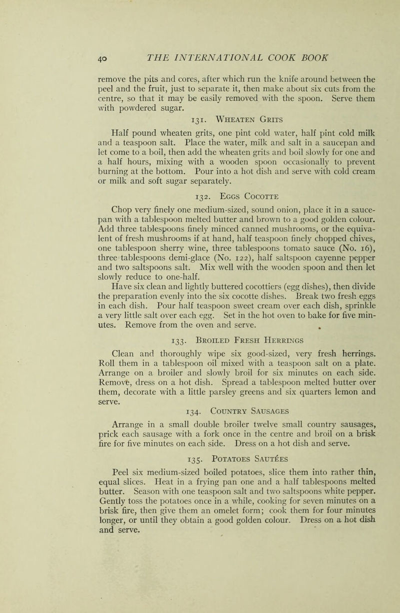 remove the pits and cores, after which run the knife around between the peel and the fruit, just to separate it, then make about six cuts from the centre, so that it may be easily removed with the spoon. Serve them with powdered sugar. 131. Wheaten Grits Half pound wheaten grits, one pint cold water, half pint cold milk and a teaspoon salt. Place the water, milk and salt in a saucepan and let come to a boil, then add the wheaten grits and boil slowly for one and a half hours, mixing with a wooden spoon occasionally to prevent burning at the bottom. Pour into a hot dish and serve with cold cream or milk and soft sugar separately. 132. Eggs Cocotte Chop very finely one medium-sized, sound onion, place it in a sauce- pan with a tablespoon melted butter and brown to a good golden colour. Add three tablespoons finely minced canned mushrooms, or the equiva- lent of fresh mushrooms if at hand, half teaspoon finely chopped chives, one tablespoon sherry wine, three tablespoons tomato sauce (No. 16), three tablespoons demi-glace (No. 122), half saltspoon cayenne pepper and two saltspoons salt. Mix well with the wooden spoon and then let slowly reduce to one-half. Have six clean and lightly buttered cocottiers (egg dishes), then divide the preparation evenly into the six cocotte dishes. Break two fresh eggs in each dish. Pour half teaspoon sweet cream over each dish, sprinkle a very little salt over each egg. Set in the hot oven to bake for five min- utes. Remove from the oven and serve. . 133. Broiled Fresh Herrings Clean and thoroughly wipe six good-sized, very fresh herrings. Roll them in a tablespoon oil mixed with a teaspoon salt on a plate. Arrange on a broiler and slowly broil for six minutes on each side. Remove, dress on a hot dish. Spread a tablespoon melted butter over them, decorate with a little parsley greens and six quarters lemon and serve. 134. Country Sausages Arrange in a small double broiler twelve small country sausages, prick each sausage with a fork once in the centre and broil on a brisk fire for five minutes on each side. Dress on a hot dish and serve. 135. Potatoes Saut£es Peel six medium-sized boiled potatoes, slice them into rather thin, equal slices. Heat in a frying pan one and a half tablespoons melted butter. Season with one teaspoon salt and two saltspoons white pepper. Gently toss the potatoes once in a while, cooking for seven minutes on a brisk fire, then give them an omelet form; cook them for four minutes longer, or until they obtain a good golden colour. Dress on a hot dish and serve.