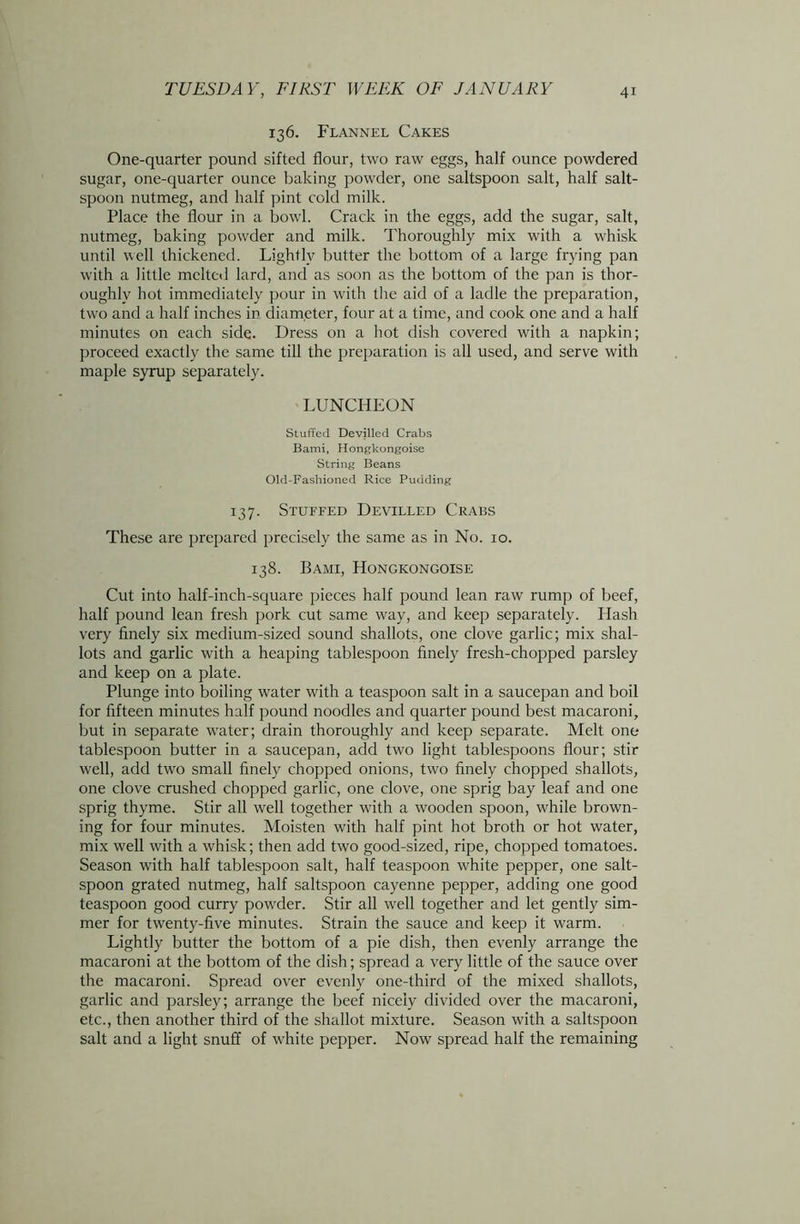 136. Flannel Cakes One-quarter pound sifted flour, two raw eggs, half ounce powdered sugar, one-quarter ounce baking powder, one saltspoon salt, half salt- spoon nutmeg, and half pint cold milk. Place the flour in a bowl. Crack in the eggs, add the sugar, salt, nutmeg, baking powder and milk. Thoroughly mix with a whisk until well thickened. Lightly butter the bottom of a large frying pan with a little melted lard, and as soon as the bottom of the pan is thor- oughly hot immediately pour in with tire aid of a ladle the preparation, two and a half inches in diameter, four at a time, and cook one and a half minutes on each side. Dress on a hot dish covered with a napkin; proceed exactly the same till the preparation is all used, and serve with maple syrup separately. LUNCHEON Stuffed Devilled Crabs Bami, Hongkongoise String Beans Old-Fashioned Rice Pudding 137. Stuffed Devilled Crabs These are prepared precisely the same as in No. 10. 138. Bami, Hongkongoise Cut into half-inch-square pieces half pound lean raw rump of beef, half pound lean fresh pork cut same way, and keep separately. Hash very finely six medium-sized sound shallots, one clove garlic; mix shal- lots and garlic with a heaping tablespoon finely fresh-chopped parsley and keep on a plate. Plunge into boiling water with a teaspoon salt in a saucepan and boil for fifteen minutes half pound noodles and quarter pound best macaroni, but in separate water; drain thoroughly and keep separate. Melt one tablespoon butter in a saucepan, add two light tablespoons flour; stir well, add two small finely chopped onions, two finely chopped shallots, one clove crushed chopped garlic, one clove, one sprig bay leaf and one sprig thyme. Stir all well together with a wooden spoon, while brown- ing for four minutes. Moisten with half pint hot broth or hot water, mix well with a whisk; then add two good-sized, ripe, chopped tomatoes. Season with half tablespoon salt, half teaspoon white pepper, one salt- spoon grated nutmeg, half saltspoon cayenne pepper, adding one good teaspoon good curry powder. Stir all well together and let gently sim- mer for twenty-five minutes. Strain the sauce and keep it warm. Lightly butter the bottom of a pie dish, then evenly arrange the macaroni at the bottom of the dish; spread a very little of the sauce over the macaroni. Spread over evenly one-third of the mixed shallots, garlic and parsley; arrange the beef nicely divided over the macaroni, etc., then another third of the shallot mixture. Season with a saltspoon salt and a light snuff of white pepper. Now spread half the remaining