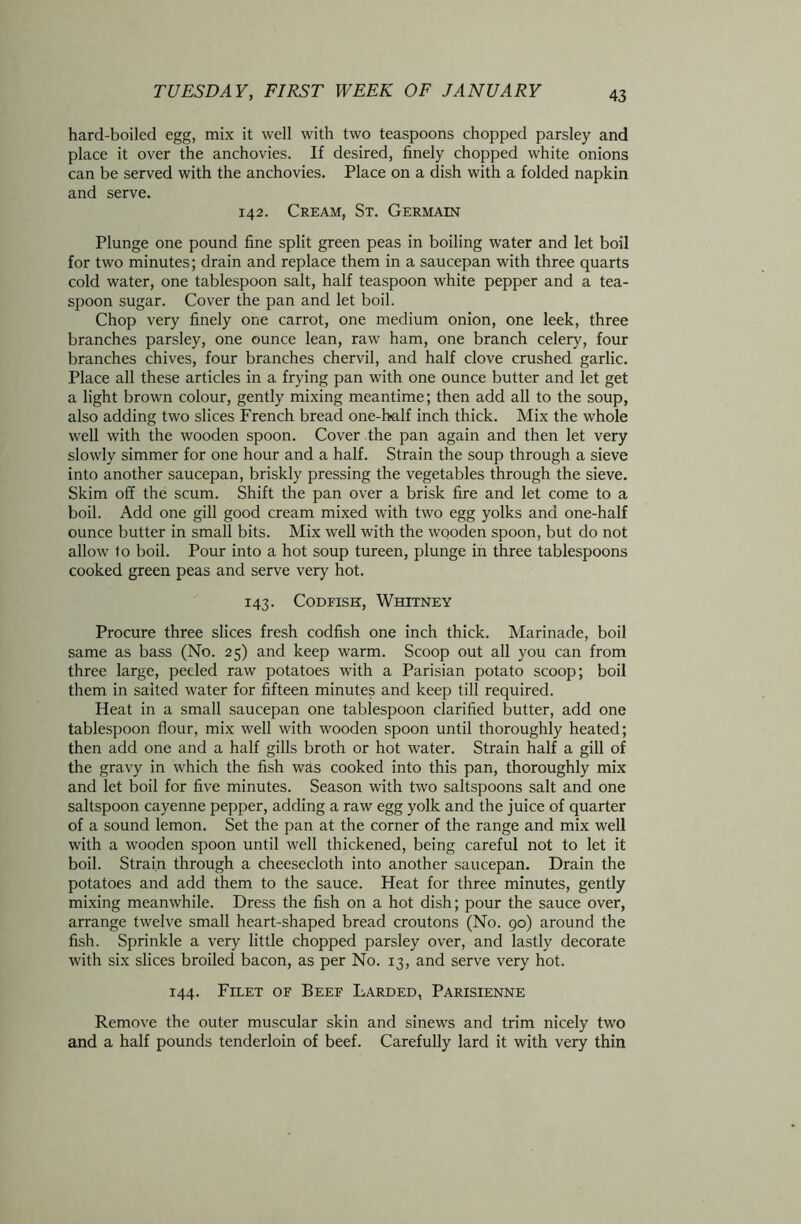 hard-boiled egg, mix it well with two teaspoons chopped parsley and place it over the anchovies. If desired, finely chopped white onions can be served with the anchovies. Place on a dish with a folded napkin and serve. 142. Cream, St. Germain Plunge one pound fine split green peas in boiling water and let boil for two minutes; drain and replace them in a saucepan with three quarts cold water, one tablespoon salt, half teaspoon white pepper and a tea- spoon sugar. Cover the pan and let boil. Chop very finely one carrot, one medium onion, one leek, three branches parsley, one ounce lean, raw ham, one branch celery, four branches chives, four branches chervil, and half clove crushed garlic. Place all these articles in a frying pan with one ounce butter and let get a light brown colour, gently mixing meantime; then add all to the soup, also adding two slices French bread one-half inch thick. Mix the whole well with the wooden spoon. Cover the pan again and then let very slowly simmer for one hour and a half. Strain the soup through a sieve into another saucepan, briskly pressing the vegetables through the sieve. Skim off the scum. Shift the pan over a brisk fire and let come to a boil. Add one gill good cream mixed with two egg yolks and one-half ounce butter in small bits. Mix well with the wooden spoon, but do not allow to boil. Pour into a hot soup tureen, plunge in three tablespoons cooked green peas and serve very hot. 143. Codfish, Whitney Procure three slices fresh codfish one inch thick. Marinade, boil same as bass (No. 25) and keep warm. Scoop out all you can from three large, peeled raw potatoes with a Parisian potato scoop; boil them in salted water for fifteen minutes and keep till required. Heat in a small saucepan one tablespoon clarified butter, add one tablespoon flour, mix well with wooden spoon until thoroughly heated; then add one and a half gills broth or hot water. Strain half a gill of the gravy in which the fish was cooked into this pan, thoroughly mix and let boil for five minutes. Season with two saltspoons salt and one saltspoon cayenne pepper, adding a raw egg yolk and the juice of quarter of a sound lemon. Set the pan at the corner of the range and mix well with a wooden spoon until well thickened, being careful not to let it boil. Strain through a cheesecloth into another saucepan. Drain the potatoes and add them to the sauce. Heat for three minutes, gently mixing meanwhile. Dress the fish on a hot dish; pour the sauce over, arrange twelve small heart-shaped bread croutons (No. 90) around the fish. Sprinkle a very little chopped parsley over, and lastly decorate with six slices broiled bacon, as per No. 13, and serve very hot. 144. Filet of Beef Larded, Parisienne Remove the outer muscular skin and sinews and trim nicely two and a half pounds tenderloin of beef. Carefully lard it with very thin