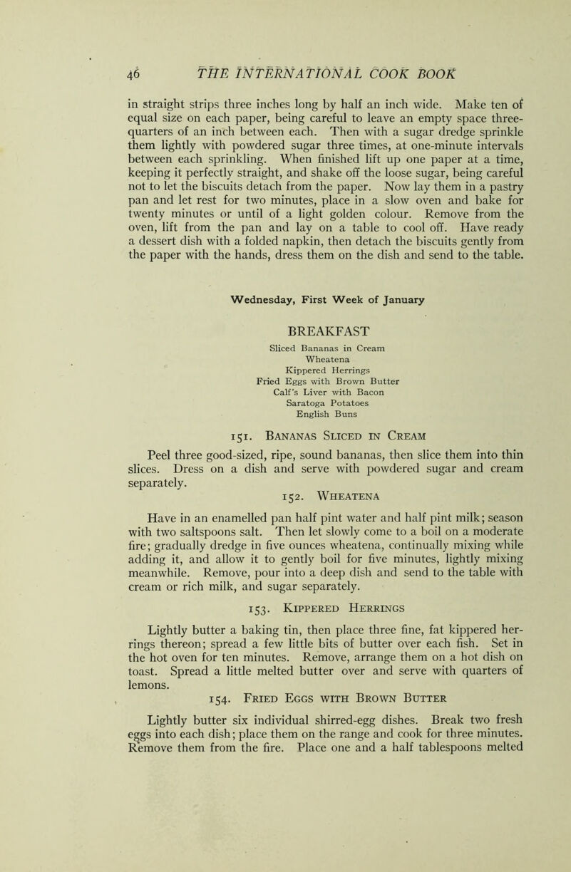 in straight strips three inches long by half an inch wide. Make ten of equal size on each paper, being careful to leave an empty space three- quarters of an inch between each. Then with a sugar dredge sprinkle them lightly with powdered sugar three times, at one-minute intervals between each sprinkling. When finished lift up one paper at a time, keeping it perfectly straight, and shake off the loose sugar, being careful not to let the biscuits detach from the paper. Now lay them in a pastry pan and let rest for two minutes, place in a slow oven and bake for twenty minutes or until of a light golden colour. Remove from the oven, lift from the pan and lay on a table to cool off. Have ready a dessert dish with a folded napkin, then detach the biscuits gently from the paper with the hands, dress them on the dish and send to the table. Wednesday, First Week of January BREAKFAST Sliced Bananas in Cream Wheatena Kippered Herrings Fried Eggs with Brown Butter Calf’s Liver with Bacon Saratoga Potatoes English Buns 151. Bananas Sliced in Cream Peel three good-sized, ripe, sound bananas, then slice them into thin slices. Dress on a dish and serve with powdered sugar and cream separately. 152. Wheatena Have in an enamelled pan half pint water and half pint milk; season with two saltspoons salt. Then let slowly come to a boil on a moderate fire; gradually dredge in five ounces wheatena, continually mixing while adding it, and allow it to gently boil for five minutes, lightly mixing meanwhile. Remove, pour into a deep dish and send to the table with cream or rich milk, and sugar separately. 153. Kippered Herrings Lightly butter a baking tin, then place three fine, fat kippered her- rings thereon; spread a few little bits of butter over each fish. Set in the hot oven for ten minutes. Remove, arrange them on a hot dish on toast. Spread a little melted butter over and serve with quarters of lemons. 154. Fried Eggs with Brown Butter Lightly butter six individual shirred-egg dishes. Break two fresh e^gs into each dish; place them on the range and cook for three minutes. Remove them from the fire. Place one and a half tablespoons melted
