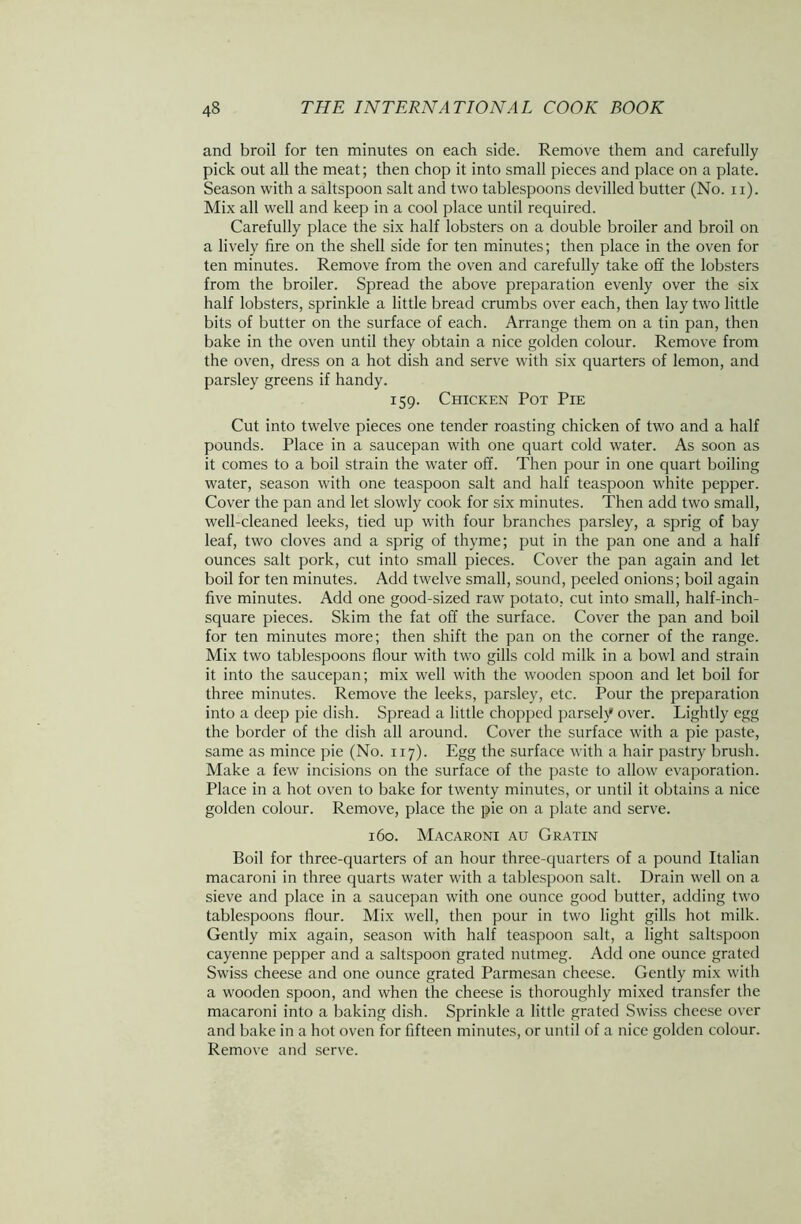 and broil for ten minutes on each side. Remove them and carefully pick out all the meat; then chop it into small pieces and place on a plate. Season with a saltspoon salt and two tablespoons devilled butter (No. xi). Mix all well and keep in a cool place until required. Carefully place the six half lobsters on a double broiler and broil on a lively fire on the shell side for ten minutes; then place in the oven for ten minutes. Remove from the oven and carefully take off the lobsters from the broiler. Spread the above preparation evenly over the six half lobsters, sprinkle a little bread crumbs over each, then lay two little bits of butter on the surface of each. Arrange them on a tin pan, then bake in the oven until they obtain a nice golden colour. Remove from the oven, dress on a hot dish and serve with six quarters of lemon, and parsley greens if handy. 159. Chicken Pot Pie Cut into twelve pieces one tender roasting chicken of two and a half pounds. Place in a saucepan with one quart cold water. As soon as it comes to a boil strain the water off. Then pour in one quart boiling water, season with one teaspoon salt and half teaspoon white pepper. Cover the pan and let slowly cook for six minutes. Then add two small, well-cleaned leeks, tied up with four branches parsley, a sprig of bay leaf, two cloves and a sprig of thyme; put in the pan one and a half ounces salt pork, cut into small pieces. Cover the pan again and let boil for ten minutes. Add twelve small, sound, peeled onions; boil again five minutes. Add one good-sized raw potato, cut into small, half-inch- square pieces. Skim the fat off the surface. Cover the pan and boil for ten minutes more; then shift the pan on the corner of the range. Mix two tablespoons flour with two gills cold milk in a bowl and strain it into the saucepan; mix well with the wooden spoon and let boil for three minutes. Remove the leeks, parsley, etc. Pour the preparation into a deep pie dish. Spread a little chopped parsely over. Lightly egg the border of the dish all around. Cover the surface with a pie paste, same as mince pie (No. 117). Egg the surface with a hair pastry brush. Make a few incisions on the surface of the paste to allow evaporation. Place in a hot oven to bake for twenty minutes, or until it obtains a nice golden colour. Remove, place the pie on a plate and serve. 160. Macaroni au Gratin Boil for three-quarters of an hour three-quarters of a pound Italian macaroni in three quarts water with a tablespoon salt. Drain well on a sieve and place in a saucepan with one ounce good butter, adding two tablespoons flour. Mix well, then pour in two light gills hot milk. Gently mix again, season with half teaspoon salt, a light saltspoon cayenne pepper and a saltspoon grated nutmeg. Add one ounce grated Swiss cheese and one ounce grated Parmesan cheese. Gently mix with a wooden spoon, and when the cheese is thoroughly mixed transfer the macaroni into a baking dish. Sprinkle a little grated Swiss cheese over and bake in a hot oven for fifteen minutes, or until of a nice golden colour. Remove and serve.