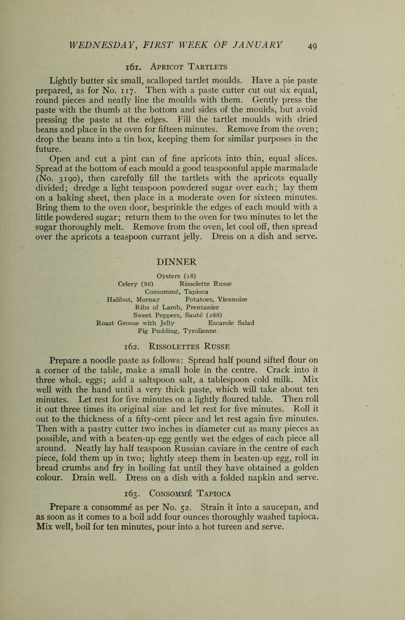 16 r. Apricot Tartlets Lightly butter six small, scalloped tartlet moulds. Have a pie paste prepared, as for No. 117. Then with a paste cutter cut out six equal, round pieces and neatly line the moulds with them. Gently press the paste with the thumb at the bottom and sides of the moulds, but avoid pressing the paste at the edges. Fill the tartlet moulds with dried beans and place in the oven for fifteen minutes. Remove from the oven; drop the beans into a tin box, keeping them for similar purposes in the future. Open and cut a pint can of fine apricots into thin, equal slices. Spread at the bottom of each mould a good teaspoonful apple marmalade (No. 3190), then carefiilly fill the tartlets with the apricots equally divided; dredge a light teaspoon powdered sugar over each; lay them on a baking sheet, then place in a moderate oven for sixteen minutes. Bring them to the oven door, besprinkle the edges of each mould with a little powdered sugar; return them to the oven for two minutes to let the sugar thoroughly melt. Remove from the oven, let cool off, then spread over the apricots a teaspoon currant jelly. Dress on a dish and serve. DINNER Oysters (18) Celery (86) Rissolette Russe Consomm6, Tapioca Halibut, Mornay Potatoes, Viennoise Ribs of Lamb, Prentanier Sweet Peppers, Saute (288) Roast Grouse with Jelly Escarole Salad Fig Pudding, Tyrolienne 162. Rissolettes Russe Prepare a noodle paste as follows: Spread half pound sifted flour on a corner of the table, make a small hole in the centre. Crack into it three wholu eggs; add a saltspoon salt, a tablespoon cold milk. Mix well with the hand until a very thick paste, which will take about ten minutes. Let rest for five minutes on a lightly floured table. Then roll it out three times its original size and let rest for five minutes. Roll it out to the thickness of a fifty-cent piece and let rest again five minutes. Then with a pastry cutter two inches in diameter cut as many pieces as possible, and with a beaten-up egg gently wet the edges of each piece all around. Neatly lay half teaspoon Russian caviare in the centre of each piece, fold them up in two; lightly steep them in beaten-up egg, roll in bread crumbs and fry in boiling fat until they have obtained a golden colour. Drain well. Dress on a dish with a folded napkin and serve. 163. Consomm£ Tapioca Prepare a consomme as per No. 52. Strain it into a saucepan, and as soon as it comes to a boil add four ounces thoroughly washed tapioca. Mix well, boil for ten minutes, pour into a hot tureen and serve.