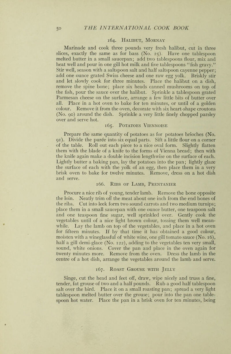 5° 164. Halibut, Mornay Marinade and cook three pounds very fresh halibut, cut in three slices, exactly the same as for bass (No. 25). Have one tablespoon melted butter in a small saucepan; add two tablespoons flour, mix and heat well and pour in one gill hot milk and five tablespoons “fish gravy.” Stir well, season with a saltspoon salt and half saltspoon cayenne pepper; add one ounce grated Swiss cheese and one raw egg yolk. Briskly stir and let slowly cook for three minutes. Place the halibut on a dish, remove the spine bone; place six heads canned mushrooms on top of the fish, pour the sauce over the halibut. Sprinkle a tablespoon grated Parmesan cheese on the surface, arrange a few little bits of butter over all. Place in a hot oven to bake for ten minutes, or until of a golden colour. Remove it from the oven, decorate with six heart-shape croutons (No. 90) around the dish. Sprinkle a very little finely chopped parsley over and serve hot. 165. Potatoes Viennoise Prepare the same quantity of potatoes as for potatoes brioches (No. 91). Divide the puree into six equal parts. Sift a little flour on a corner of the table. Roll out each piece to a nice oval form. Slightly flatten them with the blade of a knife to the forms of Vienna bread; then with the knife again make a double incision lengthwise on the surface of each. Lightly butter a baking pan, lay the potatoes into the pan; lightly glaze the surface of each with the yolk of an egg, then place them in a very brisk oven to bake for twelve minutes. Remove, dress on a hot dish and serve. 166. Ribs of Lamb, Prentanier Procure a nice rib of young, tender lamb. Remove the bone opposite the loin. Neatly trim off the meat about one inch from the end bones of the ribs. Cut into leek form two sound carrots and two medium turnips; place them in a small saucepan with one ounce butter, one teaspoon salt and one teaspoon fine sugar, w'ell sprinkled over. Gently cook the vegetables until of a nice light brown colour, tossing them well mean- while. Lay the lamb on top of the vegetables, and place in a hot oven for fifteen minutes. If by that time it has obtained a good colour, moisten with a w'ineglassful of white wine, one gill tomato sauce (No. 16), half a gill demi-glace (No. 122), adding to the vegetables ten very small, sound, white onions. Cover the pan and place in the oven again for twenty minutes more. Remove from the oven. Dress the lamb in the centre of a hot dish, arrange the vegetables around the lamb and serve. 167. Roast Grouse with Jelly Singe, cut the head and feet off, draw, wipe nicely and truss a fine, tender, fat grouse of two and a half pounds. Rub a good half tablespoon salt over the bird. Place it on a small roasting pan; spread a very light tablespoon melted butter over the grouse; pour into the pan one table- spoon hot water. Place the pan in a brisk oven for ten minutes, being
