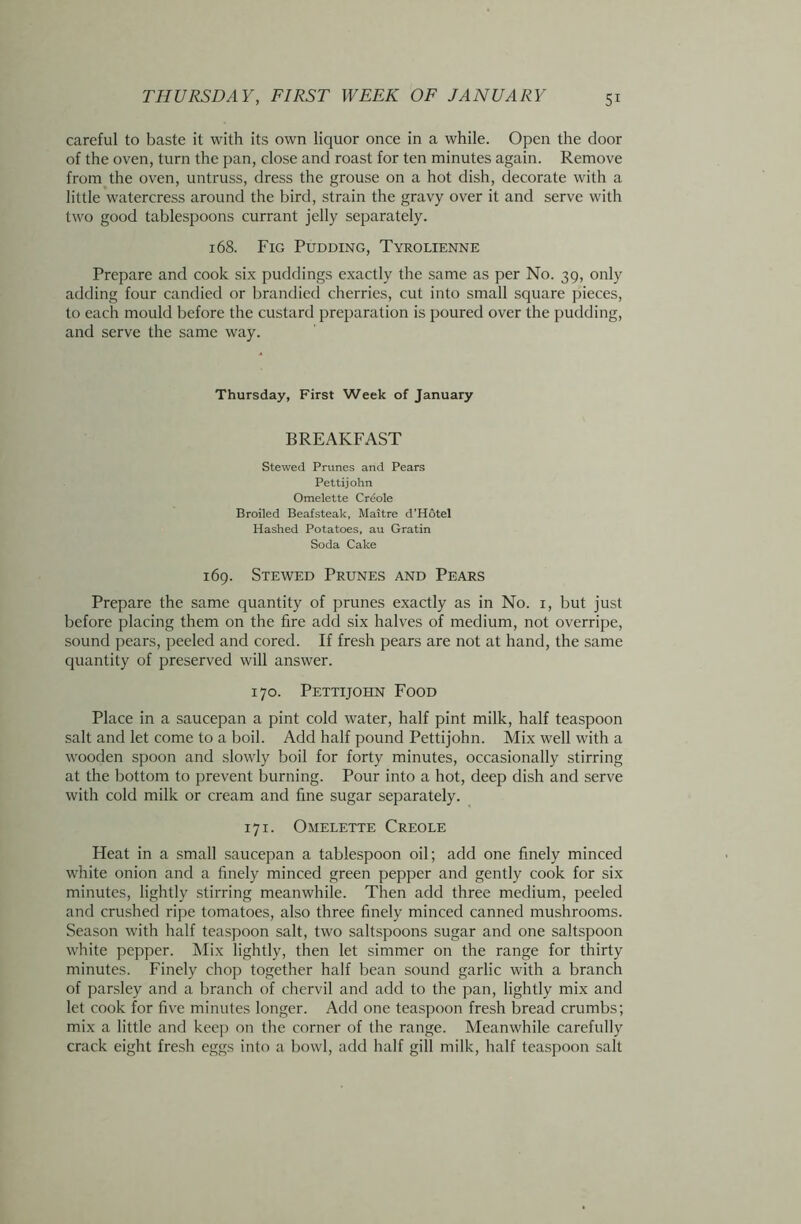 careful to baste it with its own liquor once in a while. Open the door of the oven, turn the pan, close and roast for ten minutes again. Remove from the oven, untruss, dress the grouse on a hot dish, decorate with a little watercress around the bird, strain the gravy over it and serve with two good tablespoons currant jelly separately. 168. Fig Pudding, Tyrolienne Prepare and cook six puddings exactly the same as per No. 39, only adding four candied or brandied cherries, cut into small square pieces, to each mould before the custard preparation is poured over the pudding, and serve the same way. Thursday, First Week of January BREAKFAST Stewed Prunes and Pears Pettijohn Omelette Creole Broiled Beafsteak, Maitre d’Hotel Hashed Potatoes, au Gratin Soda Cake 169. Stewed Prunes and Pears Prepare the same quantity of prunes exactly as in No. 1, but just before placing them on the fire add six halves of medium, not overripe, sound pears, peeled and cored. If fresh pears are not at hand, the same quantity of preserved will answer. 170. Pettijohn Food Place in a saucepan a pint cold water, half pint milk, half teaspoon salt and let come to a boil. Add half pound Pettijohn. Mix well with a wooden spoon and slowly boil for forty minutes, occasionally stirring at the bottom to prevent burning. Pour into a hot, deep dish and serve with cold milk or cream and fine sugar separately. 171. Omelette Creole Heat in a small saucepan a tablespoon oil; add one finely minced white onion and a finely minced green pepper and gently cook for six minutes, lightly stirring meanwhile. Then add three medium, peeled and crushed ripe tomatoes, also three finely minced canned mushrooms. Season with half teaspoon salt, two saltspoons sugar and one saltspoon white pepper. Mix lightly, then let simmer on the range for thirty minutes. Finely chop together half bean sound garlic with a branch of parsley and a branch of chervil and add to the pan, lightly mix and let cook for five minutes longer. Add one teaspoon fresh bread crumbs; mix a little and keep on the corner of the range. Meanwhile carefully crack eight fresh eggs into a bowl, add half gill milk, half teaspoon salt