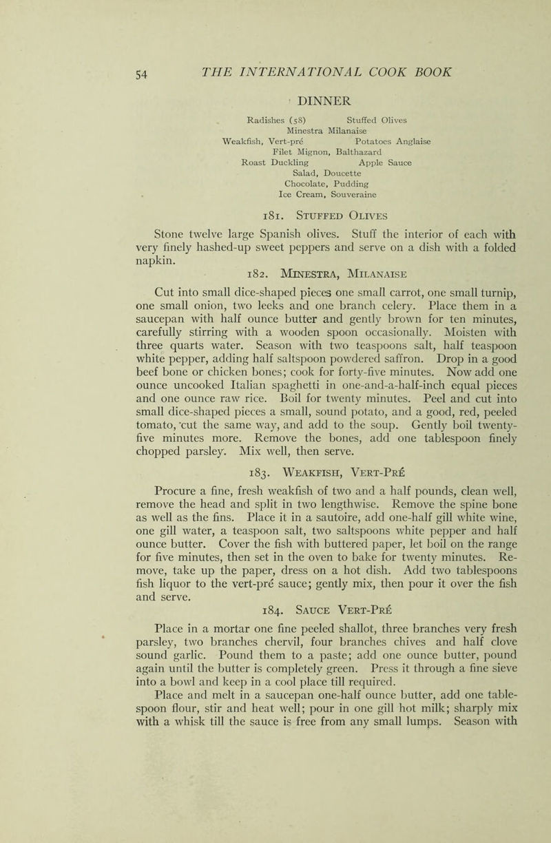 DINNER Radishes (58) Stuffed Olives Minestra Milanaise Weakfish, Vert-pre Potatoes Anglaise Filet Mignon, Balthazard Roast Duckling Apple Sauce Salad, Doucette Chocolate, Pudding Ice Cream, Souveraine 181. Stuffed Olives Stone twelve large Spanish olives. Stuff the interior of each with very finely hashed-up sweet peppers and serve on a dish with a folded napkin. 182. Minestra, Milanaise Cut into small dice-shaped pieces one small carrot, one small turnip, one small onion, two leeks and one branch celery. Place them in a saucepan with half ounce butter and gently brown for ten minutes, carefully stirring with a wooden spoon occasionally. Moisten with three quarts water. Season with two teaspoons salt, half teaspoon white pepper, adding half saltspoon powdered saffron. Drop in a good beef bone or chicken bones; cook for forty-five minutes. Now add one ounce uncooked Italian spaghetti in one-and-a-half-inch equal pieces and one ounce raw rice. Boil for twenty minutes. Peel and cut into small dice-shaped pieces a small, sound potato, and a good, red, peeled tomato, 'cut the same way, and add to the soup. Gently boil twenty- five minutes more. Remove the bones, add one tablespoon finely chopped parsley. Mix well, then serve. 183. Weakfish, Vert-Pre Procure a fine, fresh weakfish of two and a half pounds, clean well, remove the head and split in two lengthwise. Remove the spine bone as well as the fins. Place it in a sautoire, add one-half gill white wine, one gill water, a teaspoon salt, two saltspoons white pepper and half ounce butter. Cover the fish with buttered paper, let boil on the range for five minutes, then set in the oven to bake for twenty minutes. Re- move, take up the paper, dress on a hot dish. Add two tablespoons fish liquor to the vert-pre sauce; gently mix, then pour it over the fish and serve. 184. Sauce Vert-Pre Place in a mortar one fine peeled shallot, three branches very fresh parsley, two branches chervil, four branches chives and half clove sound garlic. Pound them to a paste; add one ounce butter, pound again until the butter is completely green. Press it through a fine sieve into a bowl and keep in a cool place till required. Place and melt in a saucepan one-half ounce butter, add one table- spoon flour, stir and heat well; pour in one gill hot milk; sharply mix with a whisk till the sauce is free from any small lumps. Season with