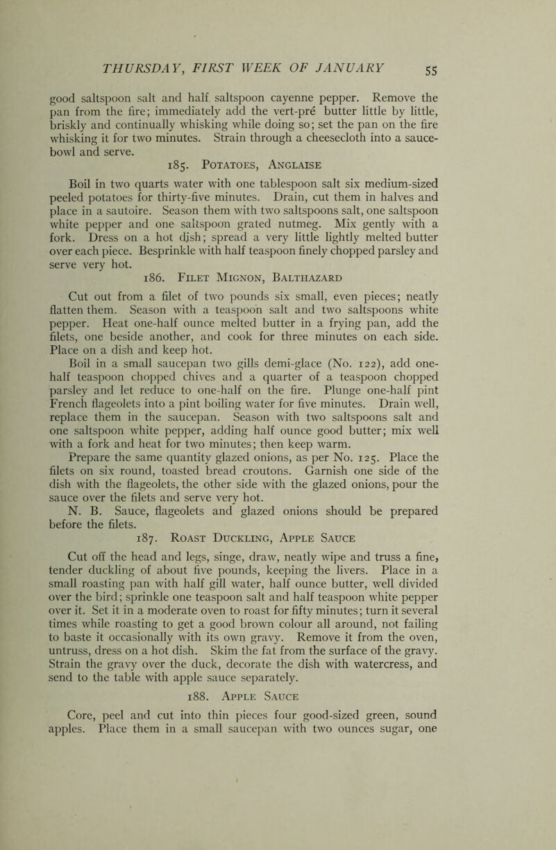 good saltspoon salt and half saltspoon cayenne pepper. Remove the pan from the fire; immediately add the vert-pre butter little by little, briskly and continually whisking while doing so; set the pan on the fire whisking it for two minutes. Strain through a cheesecloth into a sauce- bowl and serve. 185. Potatoes, Anglaise Boil in two quarts water with one tablespoon salt six medium-sized peeled potatoes for thirty-five minutes. Drain, cut them in halves and place in a sautoire. Season them with two saltspoons salt, one saltspoon white pepper and one saltspoon grated nutmeg. Mix gently with a fork. Dress on a hot dish; spread a very little lightly melted butter over each piece. Besprinkle with half teaspoon finely chopped parsley and serve very hot. 186. Filet Mignon, Balthazard Cut out from a filet of two pounds six small, even pieces; neatly flatten them. Season with a teaspoon salt and two saltspoons white pepper. Heat one-half ounce melted butter in a frying pan, add the filets, one beside another, and cook for three minutes on each side. Place on a dish and keep hot. Boil in a small saucepan two gills demi-glace (No. 122), add one- half teaspoon chopped chives and a quarter of a teaspoon chopped parsley and let reduce to one-half on the fire. Plunge one-half pint French flageolets into a pint boiling water for five minutes. Drain well, replace them in the saucepan. Season with two saltspoons salt and one saltspoon white pepper, adding half ounce good butter; mix well with a fork and heat for two minutes; then keep warm. Prepare the same quantity glazed onions, as per No. 125. Place the filets on six round, toasted bread croutons. Garnish one side of the dish with the flageolets, the other side with the glazed onions, pour the sauce over the filets and serve very hot. N. B. Sauce, flageolets and glazed onions should be prepared before the filets. 187. Roast Duckling, Apple Sauce Cut off the head and legs, singe, draw, neatly wipe and truss a fine, tender duckling of about five pounds, keeping the livers. Place in a small roasting pan with half gill water, half ounce butter, well divided over the bird; sprinkle one teaspoon salt and half teaspoon white pepper over it. Set it in a moderate oven to roast for fifty minutes; turn it several times while roasting to get a good brown colour all around, not failing to baste it occasionally with its own gravy. Remove it from the oven, untruss, dress on a hot dish. Skim the fat from the surface of the gravy. Strain the gravy over the duck, decorate the dish with watercress, and send to the table with apple sauce separately. 188. Apple Sauce Core, peel and cut into thin pieces four good-sized green, sound apples. Place them in a small saucepan with two ounces sugar, one