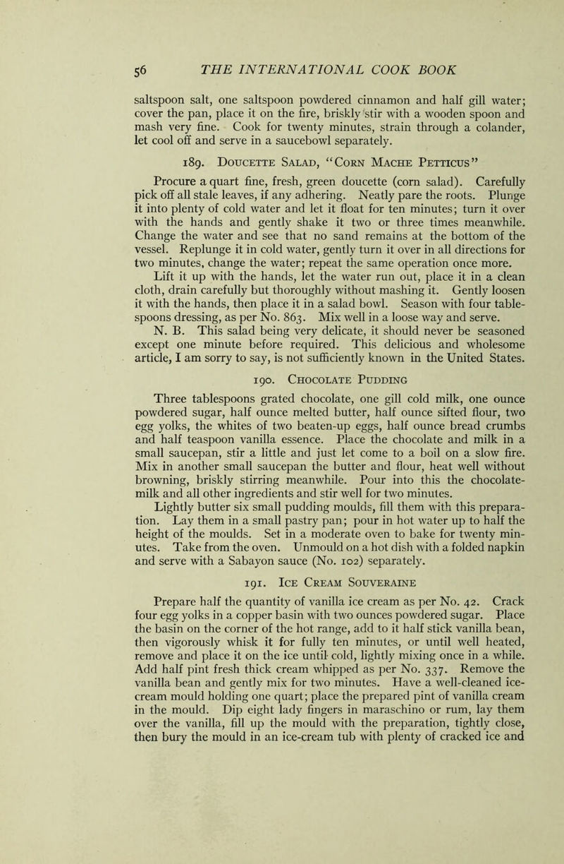 saltspoon salt, one saltspoon powdered cinnamon and half gill water; cover the pan, place it on the fire, briskly stir with a wooden spoon and mash very fine. Cook for twenty minutes, strain through a colander, let cool off and serve in a saucebowl separately. 189. Doucette Salad, “Corn Mache Petticus” Procure a quart fine, fresh, green doucette (corn salad). Carefully pick off all stale leaves, if any adhering. Neatly pare the roots. Plunge it into plenty of cold water and let it float for ten minutes; turn it over with the hands and gently shake it two or three times meanwhile. Change the water and see that no sand remains at the bottom of the vessel. Replunge it in cold water, gently turn it over in all directions for two minutes, change the water; repeat the same operation once more. Lift it up with the hands, let the water run out, place it in a clean cloth, drain carefully but thoroughly without mashing it. Gently loosen it with the hands, then place it in a salad bowl. Season with four table- spoons dressing, as per No. 863. Mix well in a loose way and serve. N. B. This salad being very delicate, it should never be seasoned except one minute before required. This delicious and wholesome article, I am sorry to say, is not sufficiently known in the United States. 190. Chocolate Pudding Three tablespoons grated chocolate, one gill cold milk, one ounce powdered sugar, half ounce melted butter, half ounce sifted flour, two egg yolks, the whites of two beaten-up eggs, half ounce bread crumbs and half teaspoon vanilla essence. Place the chocolate and milk in a small saucepan, stir a little and just let come to a boil on a slow fire. Mix in another small saucepan the butter and flour, heat well without browning, briskly stirring meanwhile. Pour into this the chocolate- milk and all other ingredients and stir well for two minutes. Lightly butter six small pudding moulds, fill them with this prepara- tion. Lay them in a small pastry pan; pour in hot water up to half the height of the moulds. Set in a moderate oven to bake for twenty min- utes. Take from the oven. Unmould on a hot dish with a folded napkin and serve with a Sabayon sauce (No. 102) separately. 191. Ice Cream Souveraine Prepare half the quantity of vanilla ice cream as per No. 42. Crack four egg yolks in a copper basin with two ounces powdered sugar. Place the basin on the corner of the hot range, add to it half stick vanilla bean, then vigorously whisk it for fully ten minutes, or until well heated, remove and place it on the ice until cold, lightly mixing once in a while. Add half pint fresh thick cream whipped as per No. 337. Remove the vanilla bean and gently mix for two minutes. Have a well-cleaned ice- cream mould holding one quart; place the prepared pint of vanilla cream in the mould. Dip eight lady fingers in maraschino or rum, lay them over the vanilla, fill up the mould with the preparation, tightly close, then bury the mould in an ice-cream tub with plenty of cracked ice and