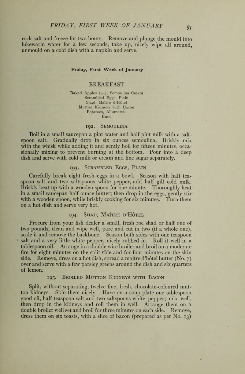 rock salt and freeze for two hours. Remove and plunge the mould into lukewarm water for a few seconds, take up, nicely wipe all around, unmould on a cold dish with a napkin and serve. Friday, First Week of January BREAKFAST Baked Apples (44), Semoulina Cream Scrambled Eggs, Plain Shad, Maitre d’Hotel Mutton Kidneys with Bacon Potatoes, Allumette Buns 192. Semoulina Boil in a small saucepan a pint water and half pint milk with a salt- spoon salt. Gradually drop in six ounces semoulina. Briskly mix with the whisk while adding it and gently boil for fifteen minutes, occa- sionally mixing to prevent burning at the bottom. Pour into a deep dish and serve with cold milk or cream and fine sugar separately. 193. Scrambled Eggs, Plain Carefully break eight fresh eggs in a bowl. Season with half tea- spoon salt and two saltspoons white pepper, add half gill cold milk. Briskly beat up with a wooden spoon for one minute. Thoroughly heat in a small saucepan half ounce butter; then drop in the eggs, gently stir with a wooden spoon, while briskly cooking for six minutes. Turn them on a hot dish and serve very hot. 194. Shad, MaItre d’Hotel Procure from your fish dealer a small, fresh roe shad or half one of two pounds, clean and wipe well, pare and cut in two (if a whole one), scale it and remove the backbone. Season both sides with one teaspoon • salt and a very little white pepper, nicely rubbed in. Roll it well in a tablespoon oil. Arrange in a double wire broiler and broil on a moderate fire for eight minutes on the split side and for four minutes on the skin side. Remove, dress on a hot dish, spread a maitre d’hotel butter (No. 7) over and serve with a few parsley greens around the dish and six quarters of lemon. 195. Broiled Mutton Kidneys with Bacon Split, without separating, twelve fine, fresh, chocolate-coloured mut- ton kidneys. Skin them nicely. Have on a soup plate one tablespoon good oil, half teaspoon salt and two saltspoons white pepper; mix well, then drop in the kidneys and roll them in well. Arrange them on a double broiler well set and broil for three minutes on each side. Remove, dress them on six toasts, with a slice of bacon (prepared as per No. 13)
