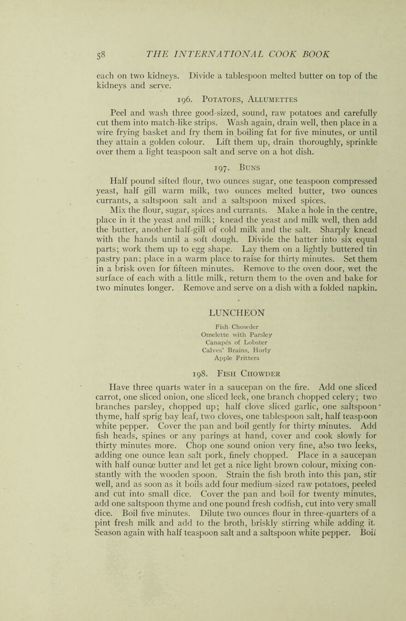 each on two kidneys. Divide a tablespoon melted butter on top of the kidneys and serve. 196. Potatoes, Allumettes Peel and wash three good-sized, sound, raw potatoes and carefully cut them into match-like strips. Wash again, drain well, then place in a wire frying basket and fry them in boiling fat for five minutes, or until they attain a golden colour. Lift them up, drain thoroughly, sprinkle over them a light teaspoon salt and serve on a hot dish. 197. Buns Half pound sifted flour, two ounces sugar, one teaspoon compressed yeast, half gill warm milk, two ounces melted butter, two ounces currants, a saltspoon salt and a saltspoon mixed spices. Mix the flour, sugar, spices and currants. Make a hole in the centre, place in it the yeast and milk; knead the yeast and milk well, then add the butter, another half-gill of cold milk and the salt. Sharply knead with the hands until a soft dough. Divide the batter into six equal parts; work them up to egg shape. Lay them on a lightly buttered tin pastry pan; place in a warm place to raise for thirty minutes. Set them in a brisk oven for fifteen minutes. Remove to the oven door, wet the surface of each with a little milk, return them to the oven and bake for two minutes longer. Remove and serve on a dish with a folded napkin. LUNCHEON Fish Chowder Omelette with Parsley Canapes of Lobster Calves’ Brains, Horly Apple Fritters 198. Fish Chowder Have three quarts water in a saucepan on the fire. Add one sliced carrot, one sliced onion, one sliced leek, one branch chopped celery; two branches parsley, chopped up; half clove sliced garlic, one saltspoon * thyme, half sprig bay leaf, two cloves, one tablespoon salt, half teaspoon white pepper. Cover the pan and boil gently for thirty minutes. Add fish heads, spines or any parings at hand, cover and cook slowly for thirty minutes more. Chop one sound onion very fine, also two leeks, adding one ounce lean salt pork, finely chopped. Place in a saucepan with half ounce butter and let get a nice light brown colour, mixing con- stantly with the wooden spoon. Strain the fish broth into this pan, stir well, and as soon as it boils add four medium-sized raw potatoes, peeled and cut into small dice. Cover the pan and boil for twenty minutes, add one saltspoon thyme and one pound fresh codfish, cut into very small dice. Boil five minutes. Dilute two ounces flour in three-quarters of a pint fresh milk and add to the broth, briskly stirring while adding it. Season again with half teaspoon salt and a saltspoon white pepper. Boil