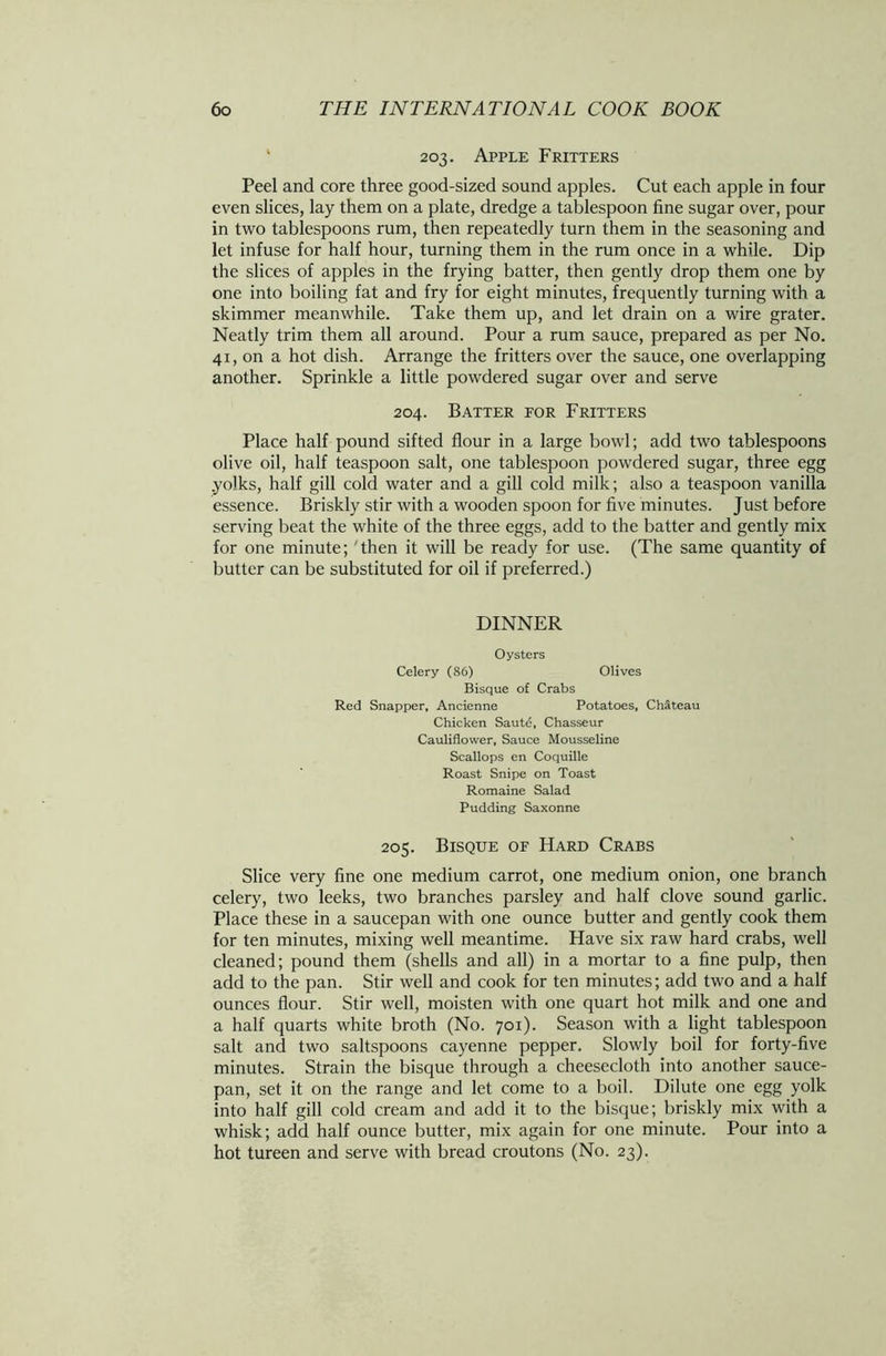 ' 203. Apple Fritters Peel and core three good-sized sound apples. Cut each apple in four even slices, lay them on a plate, dredge a tablespoon fine sugar over, pour in two tablespoons rum, then repeatedly turn them in the seasoning and let infuse for half hour, turning them in the rum once in a while. Dip the slices of apples in the frying batter, then gently drop them one by one into boiling fat and fry for eight minutes, frequently turning with a skimmer meanwhile. Take them up, and let drain on a wire grater. Neatly trim them all around. Pour a rum sauce, prepared as per No. 41, on a hot dish. Arrange the fritters over the sauce, one overlapping another. Sprinkle a little powdered sugar over and serve 204. Batter for Fritters Place half pound sifted flour in a large bowl; add two tablespoons olive oil, half teaspoon salt, one tablespoon powdered sugar, three egg .yolks, half gill cold water and a gill cold milk; also a teaspoon vanilla essence. Briskly stir with a wooden spoon for five minutes. Just before serving beat the white of the three eggs, add to the batter and gently mix for one minute; 'then it will be ready for use. (The same quantity of butter can be substituted for oil if preferred.) DINNER Oysters Celery (86) Olives Bisque of Crabs Red Snapper, Ancienne Potatoes, Chateau Chicken Saute, Chasseur Cauliflower, Sauce Mousseline Scallops en Coquille Roast Snipe on Toast Romaine Salad Pudding Saxonne 205. Bisque of Hard Crabs Slice very fine one medium carrot, one medium onion, one branch celery, two leeks, two branches parsley and half clove sound garlic. Place these in a saucepan with one ounce butter and gently cook them for ten minutes, mixing well meantime. Have six raw hard crabs, well cleaned; pound them (shells and all) in a mortar to a fine pulp, then add to the pan. Stir well and cook for ten minutes; add two and a half ounces flour. Stir well, moisten with one quart hot milk and one and a half quarts white broth (No. 701). Season with a light tablespoon salt and two saltspoons cayenne pepper. Slowly boil for forty-five minutes. Strain the bisque through a cheesecloth into another sauce- pan, set it on the range and let come to a boil. Dilute one egg yolk into half gill cold cream and add it to the bisque; briskly mix with a whisk; add half ounce butter, mix again for one minute. Pour into a hot tureen and serve with bread croutons (No. 23).