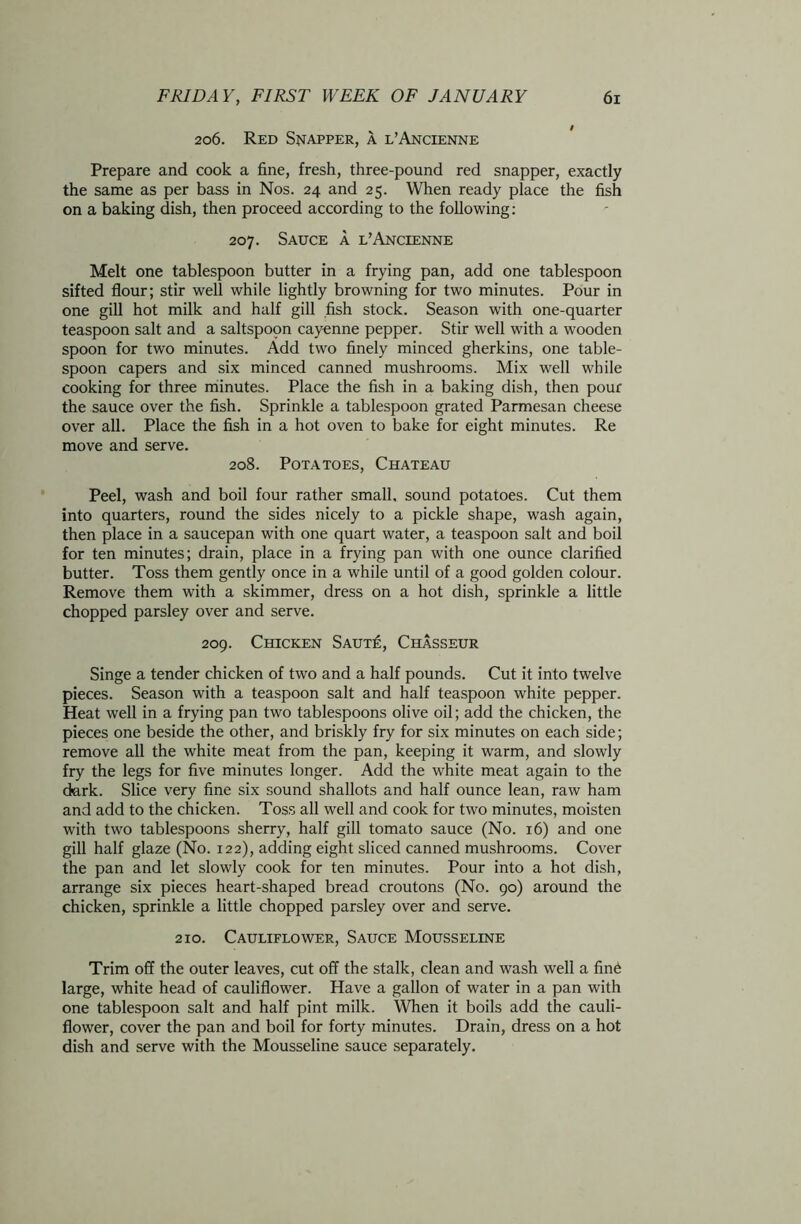 206. Red Snapper, a l’Ancienne Prepare and cook a fine, fresh, three-pound red snapper, exactly the same as per bass in Nos. 24 and 25. When ready place the fish on a baking dish, then proceed according to the following: 207. Sauce a l’Ancienne Melt one tablespoon butter in a frying pan, add one tablespoon sifted flour; stir well while lightly browning for two minutes. Pour in one gill hot milk and half gill fish stock. Season with one-quarter teaspoon salt and a saltspoon cayenne pepper. Stir well with a wooden spoon for two minutes. Add two finely minced gherkins, one table- spoon capers and six minced canned mushrooms. Mix well while cooking for three minutes. Place the fish in a baking dish, then pour the sauce over the fish. Sprinkle a tablespoon grated Parmesan cheese over all. Place the fish in a hot oven to bake for eight minutes. Re move and serve. 208. Potatoes, Chateau Peel, wash and boil four rather small, sound potatoes. Cut them into quarters, round the sides nicely to a pickle shape, wash again, then place in a saucepan with one quart water, a teaspoon salt and boil for ten minutes; drain, place in a frying pan with one ounce clarified butter. Toss them gently once in a while until of a good golden colour. Remove them with a skimmer, dress on a hot dish, sprinkle a little chopped parsley over and serve. 209. Chicken Saut£, Chasseur Singe a tender chicken of two and a half pounds. Cut it into twelve pieces. Season with a teaspoon salt and half teaspoon white pepper. Heat well in a frying pan two tablespoons olive oil; add the chicken, the pieces one beside the other, and briskly fry for six minutes on each side; remove all the white meat from the pan, keeping it warm, and slowly fry the legs for five minutes longer. Add the white meat again to the dark. Slice very fine six sound shallots and half ounce lean, raw ham and add to the chicken. Toss all well and cook for two minutes, moisten with two tablespoons sherry, half gill tomato sauce (No. 16) and one gill half glaze (No. 122), adding eight sliced canned mushrooms. Cover the pan and let slowly cook for ten minutes. Pour into a hot dish, arrange six pieces heart-shaped bread croutons (No. 90) around the chicken, sprinkle a little chopped parsley over and serve. 210. Cauliflower, Sauce Mousseline Trim off the outer leaves, cut off the stalk, clean and wash well a fine large, white head of cauliflower. Have a gallon of water in a pan with one tablespoon salt and half pint milk. When it boils add the cauli- flower, cover the pan and boil for forty minutes. Drain, dress on a hot dish and serve with the Mousseline sauce separately.