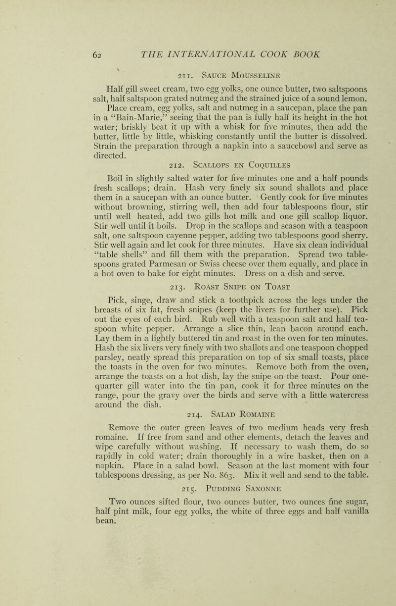 211. Sauce Mousseline Half gill sweet cream, two egg yolks, one ounce butter, two saltspoons salt, half saltspoon grated nutmeg and the strained juice of a sound lemon. Place cream, egg yolks, salt and nutmeg in a saucepan, place the pan in a “Bain-Marie,” seeing that the pan is fully half its height in the hot water; briskly beat it up with a whisk for five minutes, then add the butter, little by little, whisking constantly until the butter is dissolved. Strain the preparation through a napkin into a saucebowl and serve as directed. 212. Scallops en Coquilles Boil in slightly salted water for five minutes one and a half pounds fresh scallops; drain. Hash very finely six sound shallots and place them in a saucepan with an ounce butter. Gently cook for five minutes without browning, stirring well, then add four tablespoons flour, stir until well heated, add two gills hot milk and one gill scallop liquor. Stir well until it boils. Drop in the scallops and season with a teaspoon salt, one saltspoon cayenne pepper, adding two tablespoons good sherry. Stir well again and let cook for three minutes. Have six clean individual “table shells” and fill them with the preparation. Spread two table- spoons grated Parmesan or Swiss cheese over them equally, and place in a hot oven to bake for eight minutes. Dress on a dish and serve. 213. Roast Snipe on Toast Pick, singe, draw and stick a toothpick across the legs under the breasts of six fat, fresh snipes (keep the livers for further use). Pick out the eyes of each bird. Rub well with a teaspoon salt and half tea- spoon white pepper. Arrange a slice thin, lean bacon around each. Lay them in a lightly buttered tin and roast in the oven for ten minutes. Hash the six livers very finely with two shallots and one teaspoon chopped parsley, neatly spread this preparation on top of six small toasts, place the toasts in the oven for two minutes. Remove both from the oven, arrange the toasts on a hot dish, lay the snipe on the toast. Pour one- quarter gill water into the tin pan, cook it for three minutes on the range, pour the gravy over the birds and serve with a little watercress around the dish. 214. Salad Romaine Remove the outer green leaves of two medium heads very fresh romaine. If free from sand and other elements, detach the leaves and wipe carefully without washing. If necessary to wash them, do so rapidly in cold water; drain thoroughly in a wire basket, then on a napkin. Place in a salad bowl. Season at the last moment with four tablespoons dressing, as per No. 863. Mix it well and send to the table. 215. Pudding Saxonne Two ounces sifted flour, two ounces butter, two ounces fine sugar, half pint milk, four egg yolks, the white of three eggs and half vanilla bean.