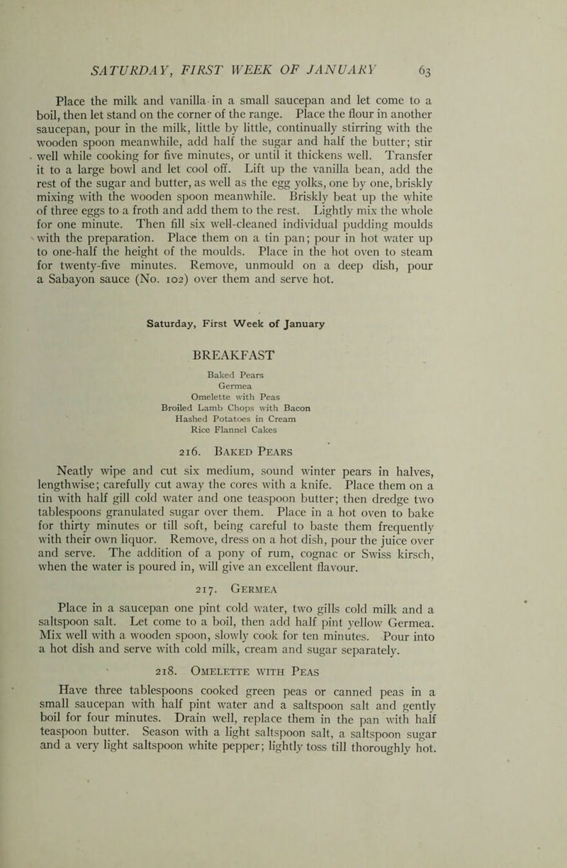 Place the milk and vanilla in a small saucepan and let come to a boil, then let stand on the corner of the range. Place the flour in another saucepan, pour in the milk, little by little, continually stirring with the wooden spoon meanwhile, add half the sugar and half the butter; stir well while cooking for five minutes, or until it thickens well. Transfer it to a large bowl and let cool off. Lift up the vanilla bean, add the rest of the sugar and butter, as well as the egg yolks, one by one, briskly mixing with the wooden spoon meanwhile. Briskly beat up the white of three eggs to a froth and add them to the rest. Lightly mix the whole for one minute. Then fill six well-cleaned individual pudding moulds with the preparation. Place them on a tin pan; pour in hot water up to one-half the height of the moulds. Place in the hot oven to steam for twenty-five minutes. Remove, unmould on a deep dish, pour a Sabayon sauce (No. 102) over them and serve hot. Saturday, First Week of January BREAKFAST Baked Pears Germea Omelette with Peas Broiled Lamb Chops with Bacon Hashed Potatoes in Cream Rice Flannel Cakes 216. Baked Pears Neatly wipe and cut six medium, sound winter pears in halves, lengthwise; carefully cut away the cores with a knife. Place them on a tin with half gill cold water and one teaspoon butter; then dredge two tablespoons granulated sugar over them. Place in a hot oven to bake for thirty minutes or till soft, being careful to baste them frequently with their own liquor. Remove, dress on a hot dish, pour the juice over and serve. The addition of a pony of rum, cognac or Swiss kirsch, when the water is poured in, will give an excellent flavour. 217. Germea Place in a saucepan one pint cold water, two gills cold milk and a saltspoon salt. Let come to a boil, then add half pint yellow Germea. Mix well with a wooden spoon, slowly cook for ten minutes. Pour into a hot dish and serve with cold milk, cream and sugar separately. 218. Omelette with Peas Have three tablespoons cooked green peas or canned peas in a small saucepan with half pint water and a saltspoon salt and gently boil for four minutes. Drain well, replace them in the pan with half teaspoon butter. Season with a light saltspoon salt, a saltspoon sugar and a very light saltspoon white pepper; lightly toss till thoroughly hot.