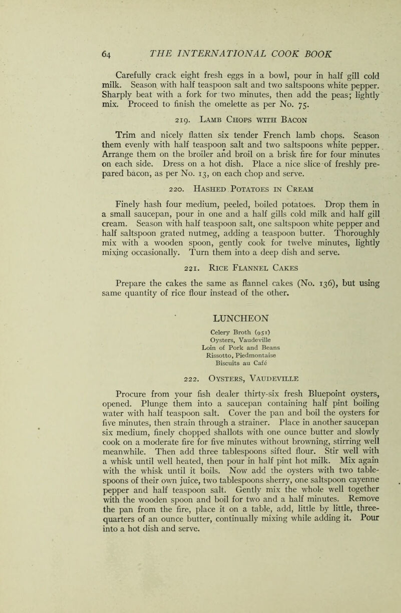 Carefully crack eight fresh eggs in a bowl, pour in half gill cold milk. Season with half teaspoon salt and two saltspoons white pepper. Sharply beat with a fork for two minutes, then add the peas; lightly mix. Proceed to finish the omelette as per No. 75. 219. Lamb Chops with Bacon Trim and nicely flatten six tender French lamb chops. Season them evenly with half teaspoon salt and two saltspoons white pepper. Arrange them on the broiler and broil on a brisk fire for four minutes on each side. Dress on a hot dish. Place a nice slice of freshly pre- pared bacon, as per No. 13, on each chop and serve. 220. Hashed Potatoes in Cream Finely hash four medium, peeled, boiled potatoes. Drop them in a small saucepan, pour in one and a half gills cold milk and half gill cream. Season with half teaspoon salt, one saltspoon white pepper and half saltspoon grated nutmeg, adding a teaspoon butter. Thoroughly mix with a wooden spoon, gently cook for twelve minutes, lightly mixing occasionally. Turn them into a deep dish and serve. 221. Rice Flannel Cakes Prepare the cakes the same as flannel cakes (No. 136), but using same quantity of rice flour instead of the other. LUNCHEON Celery Broth (951) Oysters, Vaudeville Loin of Pork and Beans Rissotto, Piedmontaise Biscuits au Caf6 222. Oysters, Vaudeville Procure from your fish dealer thirty-six fresh Bluepoint oysters, opened. Plunge them into a saucepan containing half pint boiling water with half teaspoon salt. Cover the pan and boil the oysters for five minutes, then strain through a strainer. Place in another saucepan six medium, finely chopped shallots with one ounce butter and slowly cook on a moderate fire for five minutes without browning, stirring well meanwhile. Then add three tablespoons sifted flour. Stir well with a whisk until well heated, then pour in half pint hot milk. Mix again with the whisk until it boils. Now add the oysters with two table- spoons of their own juice, two tablespoons sherry, one saltspoon cayenne pepper and half teaspoon salt. Gently mix the whole well together with the wooden spoon and boil for two and a half minutes. Remove the pan from the fire, place it on a table, add, little by little, three- quarters of an ounce butter, continually mixing while adding it. Pour into a hot dish and serve.