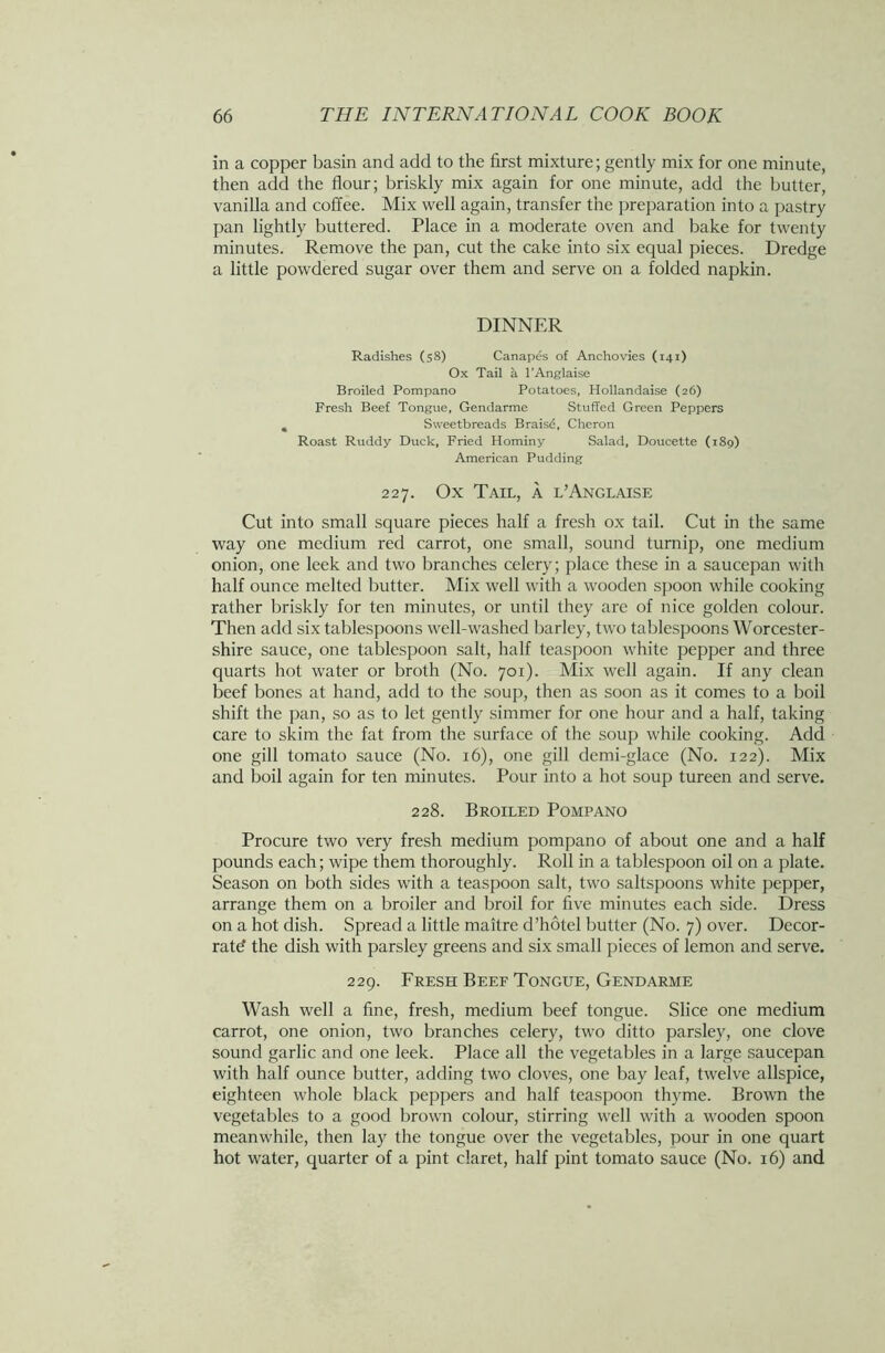 in a copper basin and add to the first mixture; gently mix for one minute, then add the flour; briskly mix again for one minute, add the butter, vanilla and coffee. Mix well again, transfer the preparation into a pastry pan lightly buttered. Place in a moderate oven and bake for twenty minutes. Remove the pan, cut the cake into six equal pieces. Dredge a little powdered sugar over them and serve on a folded napkin. DINNER Radishes (58) Canapes of Anchovies (141) Ox Tail a l’Anglaise Broiled Pompano Potatoes, Hollandaise (26) Fresh Beef Tongue, Gendarme Stuffed Green Peppers ^ Sweetbreads Brais£, Cheron Roast Ruddy Duck, Fried Hominy Salad, Doucette (189) American Pudding 227. Ox Tail, a l’Anglaise Cut into small square pieces half a fresh ox tail. Cut in the same way one medium red carrot, one small, sound turnip, one medium onion, one leek and two branches celery; place these in a saucepan with half ounce melted butter. Mix well with a wooden spoon while cooking rather briskly for ten minutes, or until they are of nice golden colour. Then add six tablespoons well-washed barley, two tablespoons Worcester- shire sauce, one tablespoon salt, half teaspoon white pepper and three quarts hot water or broth (No. 701). Mix well again. If any clean beef bones at hand, add to the soup, then as soon as it comes to a boil shift the pan, so as to let gently simmer for one hour and a half, taking care to skim the fat from the surface of the soup while cooking. Add one gill tomato sauce (No. 16), one gill demi-glace (No. 122). Mix and boil again for ten minutes. Pour into a hot soup tureen and serve. 228. Broiled Pompano Procure two very fresh medium pompano of about one and a half pounds each; wipe them thoroughly. Roll in a tablespoon oil on a plate. Season on both sides with a teaspoon salt, two saltspoons white pepper, arrange them on a broiler and broil for five minutes each side. Dress on a hot dish. Spread a little maitre d’hotel butter (No. 7) over. Decor- rate- the dish with parsley greens and six small pieces of lemon and serve. 229. Fresh Beef Tongue, Gendarme Wash well a fine, fresh, medium beef tongue. Slice one medium carrot, one onion, two branches celery, two ditto parsley, one clove sound garlic and one leek. Place all the vegetables in a large saucepan with half ounce butter, adding two cloves, one bay leaf, twelve allspice, eighteen whole black peppers and half teaspoon thyme. Brown the vegetables to a good brown colour, stirring well with a wooden spoon meanwhile, then lay the tongue over the vegetables, pour in one quart hot water, quarter of a pint claret, half pint tomato sauce (No. 16) and