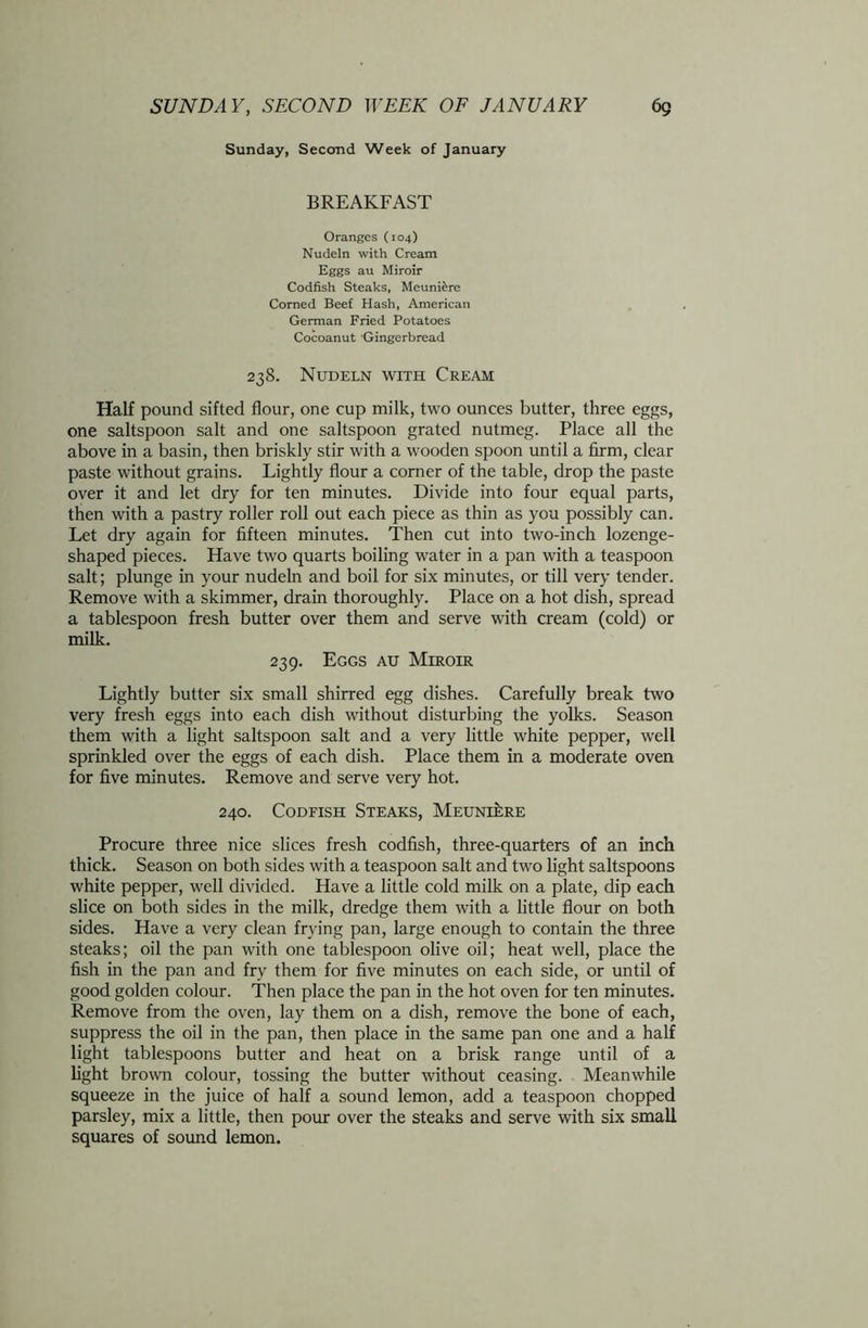 Sunday, Second Week of January BREAKFAST Oranges (104) Nudeln with Cream Eggs au Miroir Codfish Steaks, Meuniere Corned Beef Hash, American German Fried Potatoes Cocoanut Gingerbread 238. Nudeln with Cream Half pound sifted flour, one cup milk, two ounces butter, three eggs, one saltspoon salt and one saltspoon grated nutmeg. Place all the above in a basin, then briskly stir with a wooden spoon until a firm, clear paste without grains. Lightly flour a corner of the table, drop the paste over it and let dry for ten minutes. Divide into four equal parts, then with a pastry roller roll out each piece as thin as you possibly can. Let dry again for fifteen minutes. Then cut into two-inch lozenge- shaped pieces. Have two quarts boiling water in a pan with a teaspoon salt; plunge in your nudeln and boil for six minutes, or till very tender. Remove with a skimmer, drain thoroughly. Place on a hot dish, spread a tablespoon fresh butter over them and serve with cream (cold) or milk. 239. Eggs au Miroir Lightly butter six small shirred egg dishes. Carefully break two very fresh eggs into each dish without disturbing the yolks. Season them with a light saltspoon salt and a very little white pepper, well sprinkled over the eggs of each dish. Place them in a moderate oven for five minutes. Remove and serve very hot. 240. Codfish Steaks, Meuniere Procure three nice slices fresh codfish, three-quarters of an inch thick. Season on both sides with a teaspoon salt and two light saltspoons white pepper, well divided. Have a little cold milk on a plate, dip each slice on both sides in the milk, dredge them with a little flour on both sides. Have a very clean frying pan, large enough to contain the three steaks; oil the pan with one tablespoon olive oil; heat well, place the fish in the pan and fry them for five minutes on each side, or until of good golden colour. Then place the pan in the hot oven for ten minutes. Remove from the oven, lay them on a dish, remove the bone of each, suppress the oil in the pan, then place in the same pan one and a half light tablespoons butter and heat on a brisk range until of a light brown colour, tossing the butter without ceasing. Meanwhile squeeze in the juice of half a sound lemon, add a teaspoon chopped parsley, mix a little, then pour over the steaks and serve with six small squares of sound lemon.