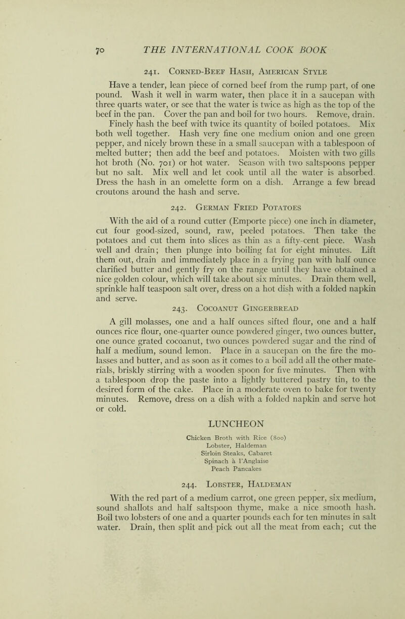 241. Corned-Beef Hash, American Style Have a tender, lean piece of corned beef from the rump part, of one pound. Wash it well in warm water, then place it in a saucepan with three quarts water, or see that the water is twice as high as the top of the beef in the pan. Cover the pan and boil for two hours. Remove, drain. Finely hash the beef with twice its quantity of boiled potatoes. Mix both well together. Hash very fine one medium onion and one green pepper, and nicely brown these in a small saucepan with a tablespoon of melted butter; then add the beef and potatoes. Moisten with two gills hot broth (No. 701) or hot water. Season with two saltspoons pepper but no salt. Mix well and let cook until all the water is absorbed. Dress the hash in an omelette form on a dish. Arrange a few bread croutons around the hash and serve. 242. German Fried Potatoes With the aid of a round cutter (Emporte piece) one inch in diameter, cut four good-sized, sound, raw, peeled potatoes. Then take the potatoes and cut them into slices as thin as a fifty-cent piece. Wash well and drain; then plunge into boiling fat for eight minutes. Lift them out, drain and immediately place in a frying pan with half ounce clarified butter and gently fry on the range until they have obtained a nice golden colour, which will take about six minutes. Drain them well, sprinkle half teaspoon salt over, dress on a hot dish with a folded napkin and serve. 243. Cocoanut Gingerbread A gill molasses, one and a half ounces sifted flour, one and a half ounces rice flour, one-quarter ounce powdered ginger, two ounces butter, one ounce grated cocoanut, two ounces powdered sugar and the rind of half a medium, sound lemon. Place in a saucepan on the fire the mo- lasses and butter, and as soon as it comes to a boil add all the other mate- rials, briskly stirring with a wooden spoon for five minutes. Then with a tablespoon drop the paste into a lightly buttered pastry tin, to the desired form of the cake. Place in a moderate oven to bake for twenty minutes. Remove, dress on a dish with a folded napkin and serve hot or cold. LUNCHEON Chicken Broth with Rice (800) Lobster, Haldeman Sirloin Steaks, Cabaret Spinach a l’Anglaise Peach Pancakes 244. Lobster, Haldeman With the red part of a medium carrot, one green pepper, six medium, sound shallots and half saltspoon thyme, make a nice smooth hash. Boil two lobsters of one and a quarter pounds each for ten minutes in salt water. Drain, then split and pick out all the meat from each; cut the