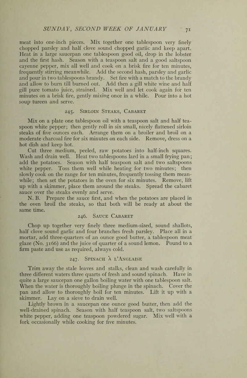 meat into one-inch pieces. Mix together one tablespoon very finely chopped parsley and half clove sound chopped garlic and keep apart. Heat in a large saucepan one tablespoon good oil, drop in the lobster and the first hash. Season with a teaspoon salt and a good saltspoon cayenne pepper, mix all well and cook on a brisk fire for ten minutes, frequently stirring meanwhile. Add the second hash, parsley and garlic and pour in two tablespoons brandy. Set fire with a match to the brandy and allow to burn till burned out. Add then a gill white wine and half gill pure tomato juice, strained. Mix well and let cook again for ten minutes on a brisk fire, gently mixing once in a while. Pour into a hot soup tureen and serve. 245. Sirloin Steaks, Cabaret Mix on a plate one tablespoon oil with a teaspoon salt and half tea- spoon white pepper; then gently roll in six small, nicely flattened sirloin steaks of five ounces each. Arrange them on a broiler and broil on a moderate charcoal fire for six minutes on each side. Remove, dress on a hot dish and keep hot. Cut three medium, peeled, raw potatoes into half-inch squares. Wash and drain well. Heat two tablespoons lard in a small frying pan; add the potatoes. Season with half teaspoon salt and two saltspoons white pepper. Toss them well while heating for two minutes; then slowly cook on the range for ten minutes, frequently tossing them mean- while; then set the potatoes in the oven for six minutes. Remove, lift up with a skimmer, place them around the steaks. Spread the cabaret sauce over the steaks evenly and serve. N. B. Prepare the sauce first, and when the potatoes are placed in the oven broil the steaks, so that both will be ready at about the same time. 246. Sauce Cabaret Chop up together very finely three medium-sized, sound shallots, half clove sound garlic and four branches fresh parsley. Place all in a mortar, add three-quarters of an ounce good butter, a tablespoon meat glaze (No. 3166) and the juice of quarter of a sound lemon. Pound to a firm paste and use as required, always cold. 247. Spinach a l’Anglaise Trim away the stale leaves and stalks, clean and wash carefully in three different waters three quarts of fresh and sound spinach. Have in quite a large saucepan one gallon boiling water with one tablespoon salt. When the water is thoroughly boiling plunge in the spinach. Cover the pan and allow to thoroughly boil for ten minutes. Lift it up with a skimmer. Lay on a sieve to drain well. Lightly brown in a saucepan one ounce good butter, then add the well-drained spinach. Season with half teaspoon salt, two saltspoons white pepper, adding one teaspoon powdered sugar. Mix well with a fork occasionally while cooking for five minutes.