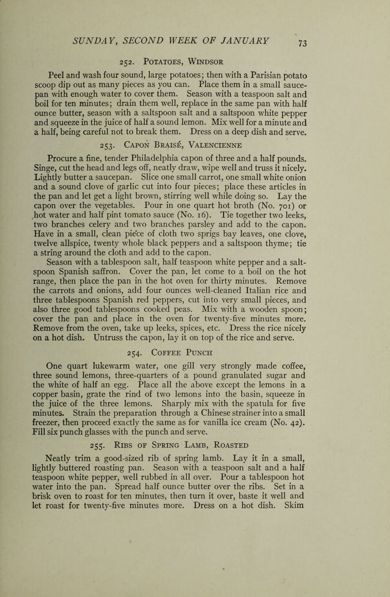 252. Potatoes, Windsor Peel and wash four sound, large potatoes; then with a Parisian potato scoop dip out as many pieces as you can. Place them in a small sauce- pan with enough water to cover them. Season with a teaspoon salt and boil for ten minutes; drain them well, replace in the same pan with half ounce butter, season with a saltspoon salt and a saltspoon white pepper and squeeze in the juice of half a sound lemon. Mix well for a minute and a half, being careful not to break them. Dress on a deep dish and serve. 253. Capon Brais£, Valencienne Procure a fine, tender Philadelphia capon of three and a half pounds. Singe, cut the head and legs off, neatly draw, wipe well and truss it nicely. Lightly butter a saucepan. Slice one small carrot, one small white onion and a sound clove of garlic cut into four pieces; place these articles in the pan and let get a light brown, stirring well while doing so. Lay the capon over the vegetables. Pour in one quart hot broth (No. 701) or hot water and half pint tomato sauce (No. 16). Tie together two leeks, two branches celery and two branches parsley and add to the capon. Have in a small, clean piece of cloth two sprigs bay leaves, one clove, twelve allspice, twenty whole black peppers and a saltspoon thyme; tie a string around the cloth and add to the capon. Season with a tablespoon salt, half teaspoon white pepper and a salt- spoon Spanish saffron. Cover the pan, let come to a boil on the hot range, then place the pan in the hot oven for thirty minutes. Remove the carrots and onions, add four ounces well-cleaned Italian rice and three tablespoons Spanish red peppers, cut into very small pieces, and also three good tablespoons cooked peas. Mix with a wooden spoon; cover the pan and place in the oven for twenty-five minutes more. Remove from the oven, take up leeks, spices, etc. Dress the rice nicely on a hot dish. Untruss the capon, lay it on top of the rice and serve. 254. Coffee Punch One quart lukewarm water, one gill very strongly made coffee, three sound lemons, three-quarters of a pound granulated sugar and the white of half an egg. Place all the above except the lemons in a copper basin, grate the rind of two lemons into the basin, squeeze in the juice of the three lemons. Sharply mix with the spatula for five minutes. Strain the preparation through a Chinese strainer into a small freezer, then proceed exactly the same as for vanilla ice cream (No. 42). Fill six punch glasses with the punch and serve. 255. Ribs of Spring Lamb, Roasted Neatly trim a good-sized rib of spring lamb. Lay it in a small, lightly buttered roasting pan. Season with a teaspoon salt and a half teaspoon white pepper, well rubbed in all over. Pour a tablespoon hot water into the pan. Spread half ounce butter over the ribs. Set in a brisk oven to roast for ten minutes, then turn it over, baste it well and let roast for twenty-five minutes more. Dress on a hot dish. Skim