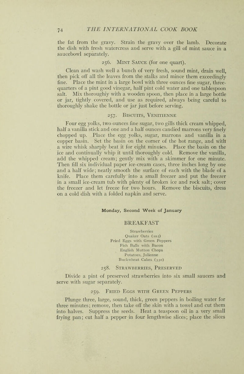 the fat from the gravy. Strain the gravy over the lamb. Decorate the dish with fresh watercress and serve with a gill of mint sauce in a saucebowl separately. 256. Mint Sauce (for one quart). Clean and wash well a bunch of very fresh, sound mint, drain well, then pick off all the leaves from the stalks and mince them exceedingly fine. Place the mint in a large bowl with three ounces fine sugar, three- quarters of a pint good vinegar, half pint cold water and one tablespoon salt. Mix thoroughiy with a wooden spoon, then place in a large bottle or jar, tightly covered, and use as required, always being careful to thoroughly shake the bottle or jar just before serving. 257. Biscuits, Venitienne Four egg yolks, two ounces fine sugar, two gills thick cream whipped, half a vanilla stick and one and a half ounces candied marrons very finely chopped up. Place the egg yolks, sugar, marrons and vanilla in a copper basin. Set the basin on the corner of the hot range, and with a wire whisk sharply beat it for eight minutes. Place the basin on the ice and continually whip it until thoroughly cold. Remove the vanilla, add the whipped cream; gently mix with a skimmer for one minute. Then fill six individual paper ice-cream cases, three inches long by one and a half wide; neatly smooth the surface of each with the blade of a knife. Place them carefully into a small freezer and put the freezer in a small ice-cream tub with plenty of broken ice and rock salt; cover the freezer and let freeze for two hours. Remove the biscuits, dress on a cold dish with a folded napkin and serve. Monday, Second Week of January BREAKFAST Strawberries Quaker Oats (105) Fried Eggs with Green Peppers Fish Balls with Bacon English Mutton Chops Potatoes, Julienne Buckwheat Cakes (330) 258. Strawberries, Preserved Divide a pint of preserved strawberries into six small saucers and serve with sugar separately. 259. Fried Eggs with Green Peppers Plunge three, large, sound, thick, green peppers in boiling water for three minutes; remove, then take off the skin with a towel and cut them into halves. Suppress the seeds. Heat a teaspoon oil in a very small frying pan; cut half a pepper in four lengthwise slices; place the slices